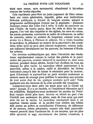 ainsi sans messe, sans sacrements, abandonné à lui-même
comme des brebis séparées.
   Cela représente peut-être un juste jugement de Dieu retom-
bant sur notre génération, laquelle, grâce aux institutions
libérales publiques, a, durant de longues années, adopté, le
programme antiliturgique évoqué par le psalmiste : Quiescere
faciamus omnes dies festos Dei a terra. Il suffit de parcourir un
peu l'Italie; de toutes parts, dans les cités et dans les cam-
pagnes, l'on voit des chapelles et des églises, les unes en ruines,
les autres profanées, converties en salles de tribunaux, en salles
de concerts, même en ateliers de forgerons, comme nous en
avons vu à Rome, à Pérouse et ailleurs. On a voulu humilier
le sacerdoce, le réduisant au moyen de la pauvreté à des condi-
tions telles qu'il ne peut plus exercer largement, comme jadis,
son influence bienfaisante sur les pauvres, les hommes d'étude,
les artistes.
   Ces revenus ecclésiastiques qui, dans l'intention des fonda-
teurs, représentaient comme le rachat des péchés et le patri-
moine des pauvres, avaient alimenté le sacerdoce et, chez nous
surtout, pendant douze siècles, formé l'art chrétien en tous ses
champs les plus variés. Le sacerdoce réduit maintenant à la
pauvreté, même à la misère, raillé et discrédité; les lévites
contraints jusqu'à hier de laisser le séminaire pour la caserne;
quoi d'étonnant si aujourd'hui un petit nombre seulement se
sentent assez de courage pour préférer le sacerdoce aux attraits
de tout autre état de vie, quelque modeste qu'il soit? Voilà
quelques-uns des facteurs de la crise actuelle des vocations.
   Laisserons-nous donc périr les âmes pour qui le Christ est
mort? Jamais. Il y a un remède, et l'expérience démontre qu'il
est infaillible. Rappelons-nous seulement les paroles du Ponti-
fical romain citées plus haut. Arriver en sûreté au port c'est
l'intérêt non seulement du pilote, mais de tous ceux qui sont
avec lui sur le navire. Le sacerdoce correspond donc à un
suprême besoin social, et la société tout entière des fidèles
doit porter au prêtre sa contribution d'honneur, de déférence
et de secours, même pécuniaire, comme cela était particuliè-
rement prescrit dans l'ancienne loi. A ces moyens, que les plus
zélés ajoutent le sage recrutement des jeunes vocations, à
 