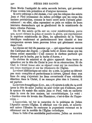 Dom Moriii l'antiquité de cette seconde lecture, qui provient
 d'une version très primitive et d'origine inconnue.
    Si cette péricope a été choisie, c'est que les reliques des saints
 Jean et Paul jouissaient du même privilège que les corps des
 anciens patriarches, comme le texte sacré nous l'atteste géné-
 ralement : en effet, elles reposaient en paix au milieu de leurs
 lointains descendants qui se glorifiaient de la miséricorde de
 leurs célestes Patrons.
    On dit des saints qu'ils ont un cœur miséricordieux, parce
 que, ayant obtenu la grâce et ensuite la gloire, qui représentent
 la suprême miséricorde de Dieu, les splendeurs de la Vision
 béatifique confirment et perfectionnent leur charité et leur
 compassion envers leurs pauvres frères qui gémissent encore
 dans l'exil.
    Le répons est tiré du psaume 132 — qui appartient au recueil
 des Cantiques des Degrés : « Quelle belle et douce chose que les
 frères soient ensemble ! C'est comme le chrême parfumé qui
 descend par la barbe, par la barbe d'Aaron. »
    Ce chrême de sainteté et de gloire apparaît dans toute sa
splendeur sur la tête du Christ le jour de sa résurrection. E t du
 Chef, le Christi bonus odor se répand aussi sur les membres de
son corps mystique et sur les vêtements de l'Église.
    Le verset alléluiatique est celui du 9 juin. La grâce ne détruit
pas mais complète et perfectionne la nature. Quand donc aux
liens du sang s'ajoutent les liens surnaturels d'une véritable
dilection dans le Christ, il ne manque plus rien à l'amour, il
est parfait.
   La lecture évangélique ( L u c , XII, 1-8) ajoute à celle du 14 avril
(pour la fête de saint Justin) un seul verset qui d'ailleurs, pour
la synaxe du natale des saints Jean et Paul, tués en cachette
dans la cave de leur maison, est caractéristique. Le voici :
« Gardez-vous du levain des Pharisiens, c'est-à-dire de l'hypo-
crisie. »
    L'hypocrisie, tel fut le caractère de la politique de Julien
l'Apostat envers l'Église. Il affichait une vie pure, et nourris-
sait même l'illusion de restaurer le paganisme mourant en le
réformant sur le modèle de l'Église catholique.
   Dans la folie d'un semblable puritanisme, Julien ne montra
 