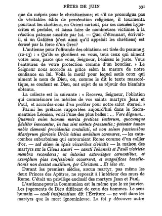 que du mépris pour le christianisme; et s'il ne promulgua pas
de véritables édits de persécution religieuse, il tourmenta
pourtant les chrétiens, en Orient surtout, par ses menées hypo-
crites et perfides, et laissa faire de nombreuses victimes à la
réaction païenne suscitée par lui. — Quoi d'étonnant, écrivait-
il, si un Galiléen (c'est ainsi qu'il appelait les chrétiens) est
écrasé par la force d'un Grec?
   L'antienne pour l'offrande des oblations est tirée du psaume 5
(12-13) : « Qu'ils se glorifient en vous, tous ceux qui aiment
votre nom, parce que vous, Seigneur, bénissez le juste. Vous
l'entourez de votre protection comme d'un bouclier. » Le
Seigneur nous accorde sa grâce selon la mesure de notre
confiance en lui. Voilà le motif pour lequel seuls ceux qui
aiment le nom de Dieu, ou, comme le dit le texte massoré-
tique, se confient en Dieu, ont sujet de se réjouir des bienfaits
obtenus.
   La collecte est la suivante : « Recevez, Seigneur, l'oblation
qui commémore les mérites de vos saints martyrs Jean et
Paul, et accordez-nous d'en profiter pour notre salut éternel. »
   Parmi les préfaces rapportées aujourd'hui dans le Sacra-
mentaire Léonien, voici l'une des plus belles : ... Vere dignum...
Quamvis enim tuorum mérita pretiosa iustorum, quocumque
fideliter invocentur, in tua sint virtute praesentia ; patenter tamen
nobis démenti providentia contulisti, ut non solum passionibus
Martyrum gloriosis Urbis istius ambitum coronares, —les cata-
combes suburbaines qui entouraient Rome comme d'un collier
d'or, — sed eiiam in ipsis visceribus civitatis — la maison des
martyrs sur le Clivus scauri — sancti Iohannis et Pauli viciricia
membra reconderes ; ut interius externisque cernentibus, et
exemplum piae confessionis occurreret et magnificae benedic-
                                          t

tionis non deesset auxilium, per Christum... Et ideo etc.
  Durant les premiers siècles, aucun martyr, pas même les
deux Princes des Apôtres, ne reposait à l'intérieur des murs de
Rome. C'était un privilège exclusif des martyrs Jean et Paul.
  L'antienne pour la Communion est la même que le 22 janvier.
Les jugements de Dieu diffèrent de ceux des hommes. Le sens
humain — oculi insipientium dit l'Écriture — ne voit dans les
martyrs que la mort ignominieuse. La foi y découvre autre
 