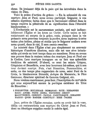 chose. Ils jouissent déjà de la paix qui les introduira dans la
vision de Dieu.
   Voici la prière d'action de grâces : « E n la solennité de vos
martyrs Jean et Paul, nous avons participé, Seigneur, à vos
célestes mystères; faites donc que le Sacrement célébré dans le
temps reçoive la plénitude de sa signification dans l'éternité
bienheureuse. »
   L'Eucharistie est le sacramentum     unitatis,   qui unit indisso-
lublement l'Église et les âmes au Christ. Cette union se fait
maintenant au moyen de la grâce, mais, puisque dans la vie
présente nous pouvons toujours la perdre, nous aspirons à cette
union plus intime, pleine et stable que le Seigneur scellera avec
nous quand, dans le ciel, Il sera omnia        omnibus.
   La sainteté dans l'Église n'est pas simplement un souvenir
historique d'ancêtres illustres, mais elle est une sève intaris-
sable qui coule en tout temps dans ses membres. Nous en avons
une preuve dans la maison même des martyrs Jean et Paul sur
le Coelius. Leur martyre inaugure en ce lieu une splendide
tradition de sainteté. D'abord, ce sont les saints Crispus,
Crispinien et Benedicta, avec leur bourreau lui-même, qui à son
tour devient martyr. Puis, c'est Bisantius, Pammachius, et
enfin, en des temps plus rapprochés de nous, saint Paul de la
Croix, le bienheureux Strambi, évêque de Macerata; le Père
Germano, directeur spirituel de Gemma Galgani, etc.
                                                             e
   Nous voulons mentionner, pour finir, l'inscription du x n siècle
qui orne aujourd'hui encore le portique extérieur du Titre
de Bisantius :
  t PRESBYTER • ECCLESIAE . ROMANAE - RITE • IOHANNES
    HAEC . ANIMI • VOTO - DONA - VOVENDO . DEDIT
    MARTYRIBVS . CHRISTI - PAVLO - PARITERQVE - IOHANNI
    PASSIO - QVOS • EADEM • CONTVLIT • ESSE • PARES

  Jean, prêtre de l'Église romaine, après en avoir fait le vœu,
dédia ces restaurations aux martyrs du Christ Jean et Paul,
dont un identique supplice rendit le mérite égal.
 