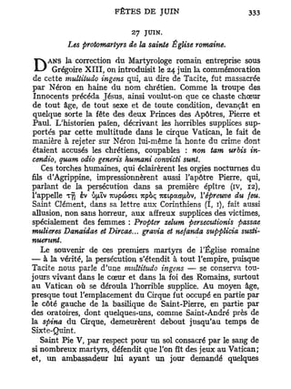 27 JUIN.
          Les protomartyrs de la sainte Église romaine.

Dcette multitudoI , ingensMartyrologe de Tacite, fut massacrée
de
   ANS la correction du                romain entreprise sous
    Grégoire X I I on introduisit le 24 juin la commémoration
                          qui, au dire
par Néron en haine du nom chrétien. Comme la troupe des
Innocents précéda Jésus, ainsi voulut-on que ce chaste chœur
de tout âge, de tout sexe et de toute condition, devançât en
quelque sorte la fête des deux Princes des Apôtres, Pierre et
Paul. L'historien païen, décrivant les horribles supplices sup-
portés par cette multitude dans le cirque Vatican, le fait de
manière à rejeter sur Néron lui-même la honte du crime dont
étaient accusés les chrétiens, coupables : non tam urbis in-
cendio, quam odio generis humani convicti sunt.
    Ces torches humaines, qui éclairèrent les orgies nocturnes du
fils d'Agrippine, impressionnèrent aussi l'apôtre Pierre, qui,
parlant de la persécution dans sa première épître (iv, 12),
l'appelle Tyj ev ôjuv -Kup&aei 7tpoç mipaa^bv, l'épreuve du feu.
Saint Clément, dans sa lettre aux Corinthiens (I, 1), fait aussi
allusion, non sans horreur, aux affreux supplices des victimes,
spécialement des femmes : Propter zelum persecutionis passae
mulieres Danaidae et Dircae... gravia et nefanda supplicia susti-
nuerunt.
   Le souvenir de ces premiers martyrs de l'Église romaine
— à la vérité, la persécution s'étendit à tout l'empire, puisque
Tacite nous parle d'une multitudo ingens — se conserva tou-
jours vivant dans le cœur et dans la foi des Romains, surtout
au Vatican où se déroula l'horrible supplice. Au moyen âge,
presque tout l'emplacement du Cirque fut occupé en partie par
le côté gauche de la basilique de Saint-Pierre, en partie par
des oratoires, dont quelques-uns, comme Saint-André près de
la spina du Cirque, demeurèrent debout jusqu'au temps de
Sixte-Quint.
   Saint Pie V, par respect pour un sol consacré par le sang de
si nombreux martyrs, défendit que l'on fît des jeux au Vatican;
et, u n ambassadeur lui ayant un jour demandé quelques
 