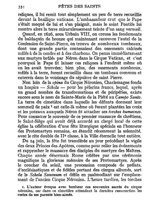 reliques, il lui remit tout simplement u n peu de terre recueillie
devant la basilique vaticane. L'ambassadeur crut que le Pape
s'était moqué de lui et s'en plaignit, mais le saint Pontife lui
montra alors la terre miraculeusement teinte d'un sang vermeil.
   Quand, en 1626, sous Urbain VIII, on creusa les fondements
du baldaquin de bronze qui maintenant recouvre l'autel de la
Confession de Saint-Pierre, on trouva de n o m b r e u x tombeaux,
dont une grande partie contenaient des ossements calcinés
mêlés à de la cendre et à des charbons. On pensa immédiatement
aux martyrs brûlés p a r Néron dans le Cirque Vatican, et c'est
pourquoi le Pape fit laisser ces reliques à l'endroit même où
on les avait trouvées; bien plus, des ossements nombreux,
mêlés à la terre, furent recueillis dans un tombeau commun et
enterrés dans le voisinage du sépulcre de saint Pierre.
   Non loin de la spina du Cirque Néronien, Charlemagne fonda
un hospice — Schola — pour les pèlerins francs, lequel, après
un grand nombre de transformations et de péripéties, existe
encore sous le nom de Sainte-Marie de la Piété a u Campo Santo.
La terre du cimetière dans laquelle les défunts dorment leur
                  1
sommeil de p a i x est celle-là même où furent plantées les croix
et les poteaux auxquels Néron fit attacher ses torches humaines.
Pour consacrer le souvenir de ce premier massacre de chrétiens,
le Saint-Siège qui avait déjà accordé au clergé local de cette
église la célébration d'une fête liturgique spéciale en l'honneur
des Protomartyrs romains, en étendit récemment la solennité,
                           e
avec le rite double de I I classe, à la Ville éternelle tout entière.
   Du 24 juin, la fête fut transférée au jour précédant la vigile
des deux Princes des Apôtres, comme pour relier les événements
et rapprocher le massacre des disciples du martyre des Maîtres.
Chaque année désormais Rome célèbre par une cérémonie
magnifique la glorieuse mémoire de ses Protomartyrs. Après
le coucher du soleil, une procession composée de prélats,
d'ecclésiastiques et de fidèles portant des cierges allumés, sort
de la Schola Saxonum et défile en psalmodiant sur l'emplace-
ment de l'ancien Cirque Néronien. L'heure tardive, les torches
   1. L'auteur évoque avec bonheur ces souvenirs sacrés du cirque
néronien, car dans ce cimetière attendent la dernière résurrection les
restes de ses parents bien-aimés.
 