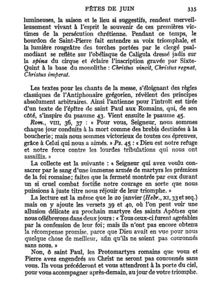lumineuses, la saison et le lieu si suggestifs, rendent merveil-
leusement vivant à l'esprit le souvenir de ces premières vic-
times de la persécution chrétienne. Pendant ce temps, le
bourdon de Saint-Pierre fait entendre sa voix triomphale, et
la lumière rougeâtre des torches portées par le clergé psal-
modiant se reflète sur l'obélisque de Caligula dressé jadis sur
la spina du cirque et éclaire l'inscription gravée par Sixte-
Quint à la base du monolithe : Christus vincit, Christus régnât,
Christus imperat.

   Les textes pour les chants de la messe, s'éloignant des règles
classiques de l'Antiphonaire grégorien, révèlent des principes
absolument arbitraires. Ainsi l'antienne pour l'introït est tirée
d'un texte de l'épître de saint Paul aux Romains, qui, de son
côté, s'inspire du psaume 43. Vient ensuite le psaume 45.
   Rom., vin, 36, 37 : « Pour vous, Seigneur, nous sommes
chaque jour conduits à la mort comme des brebis destinées à la
boucherie; mais nous sommes victorieux de toutes ces épreuves,
grâce à Celui qui nous a aimés. » Ps. 45 : « Dieu est notre refuge
et notre force contre les lourdes tribulations qui nous ont
assaillis. »
   La collecte est la suivante : « Seigneur qui avez voulu con-
sacrer par le sang d'une immense armée de martyrs les prémices
de la foi romaine; faites que la fermeté montrée par eux durant
un si cruel combat fortifie notre courage en sorte que nous
puissions à juste titre nous réjouir de leur triomphe. »
   La lecture est la même que le 20 janvier (Hebr., xi, 33 et seq.)
mais on y ajoute les versets 39 et 40, où l'on peut voir une
allusion délicate au prochain martyre des saints Apôties que
nous célébrerons dans deux jours : « Tous ceux-ci furent agréables
par la confession de leur foi; mais ils n'ont pas encore obtenu
la récompense promise, parce que Dieu avait en vue pour nous
quelque chose de meilleur, afin qu'ils ne soient pas couronnés
sans nous. »
   Non, ô saint Paul, les Protomartyrs romains que vous et
Pierre avez engendrés au Christ ne seront pas couronnés sans
vous. Ils vous précéderont et vous attendront à la porte du ciel,
pour vous accompagner après-demain, au jour de votre triomphe.
 