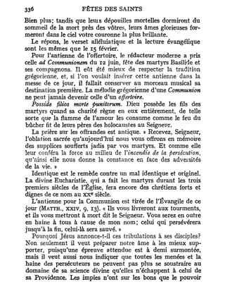 Bien plus; tandis que leuis dépouilles mortelles dormiront du
sommeil de la mort près des vôtres, leurs âmes glorieuses for-
meront dans le ciel votre couronne la plus brillante.
   Le répons, le verset alléluiatique et la lecture évangélique
sont les mêmes que le 15 février.
   Pour l'antienne de l'offertoire, le rédacteur moderne a pris
celle ad Communionem du 12 juin, fête des martyrs Basilide et
ses compagnons. Il eût été mieux de respecter la tradition
grégorienne, et, si l'on voulait insérer cette antienne dans la
messe de ce jour, il fallait conserver au morceau musical sa
destination première. La mélodie grégorienne d'une Communion
ne peut jamais devenir celle d'un offertoire.
   Posside filios morte punitorum. Dieu possède les fils des
martyrs quand sa charité règne en eux entièrement, de telle
sorte que la flamme de l'amour les consume comme le feu du
bûcher fit de leurs pères des holocaustes au Seigneur.
   La prière sur les offrandes est antique. « Recevez, Seigneur,
l'oblation sacrée qu'aujourd'hui nous vous offrons en mémoire
des supplices soufferts jadis par vos martyrs. E t comme elle
leur conféra la force au milieu de Yincendie de la persécution,
qu'ainsi elle nous donne la constance en face des adversités
de la vie. »
   Identique est le remède contre un mal identique et originel.
La divine Eucharistie, qui a fait les martyrs durant les trois
premiers siècles de l'Église, fera encore des chrétiens forts et
                       e
dignes de ce nom au x x siècle.
   L'antienne pour la Communion est tirée de l'Évangile de ce
jour (MATTH., XXIV, 9, 13). « Ils vous livreront aux tourments,
et ils vous mettront à mort dit le Seigneur. Vous serez en outre
en haine à tous à cause de mon nom; celui qui persévérera
jusqu'à la fin, celui-là sera sauvé. »
   Pourquoi Jésus annonce-t-il ces tribulations à ses disciples?
Non seulement il veut préparer notre âme à les mieux sup-
porter, puisqu'une épreuve attendue est à demi surmontée,
mais il veut aussi nous indiquer que toutes les menées et la
haine des persécuteurs ne peuvent pas plus se soustraire au
domaine de sa science divine qu'elles n'échappent à celui de
sa Providence. Les impies n'ont sur les bons que le pouvoir
 