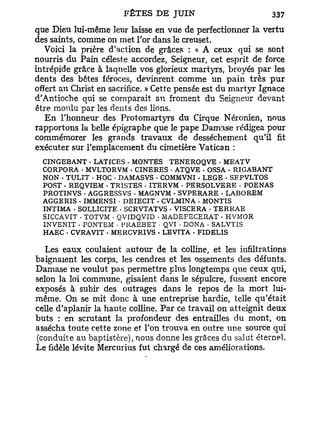 que Dieu lui-même leur laisse en vue de perfectionner la vertu
des saints, comme on met l'or dans le creuset.
   Voici la prière d'action de grâces : a A ceux qui se sont
nourris du Pain céleste accordez, Seigneur, cet esprit de force
intrépide grâce à laquelle vos glorieux mau^TS, broyés par les
dents des bêtes féroces, devinrent comme un pain très p u r
offert au Christ en sacrifice. » Cette pensée est du martyr Ignace
d'Antioche qui se comparait au froment du Seigneur devant
être moulu par les dents des lions.
   E n l'honneur des Protomartyrs du Cirque Néronien, nous
rapportons la belle épigraphe que le pape Damase rédigea pour
commémorer les grands travaux de dessèchement qu'il fit
exécuter sur l'emplacement du cimetière Vatican :
  CINGEBANT • LATfCES - MONTES TENEROQVE • MEATV
  CORPORA . MVLTORVM • CINERES • ATQVE • OSSA - RIGABANT
  NON - TULIT • HOC . DAMASVS - COMMVNI • LEGE - SEPVLTOS
  POST • REQVIEM . TRISTES • ITERVM - PERSOLVERE - POENAS
  PROTINVS • AGGRESSVS - MAGNVM . SVPERARE - LABOREM
  AGGERIS . IMMENSI - DEIECIT . CVLMINA - MONTIS
  INTIMA - SOLLICITE . SCRVTATVS - VISCERA • TERRAE
  SICCAVIT • TOTVM - QVIDQVID • MADEFECERAT • HVMOR
  INVENIT . F O N T E M - P R A E B E T • Q V I • D O N A • S A L V T I S
  HAEC - CVRAVIT - MERCVRIVS . LEVTTA - FIDELIS

   Les eaux coulaient autour de la colline, et les infiltrations
baignaient les corps, les cendres et les ossements des défunts.
Damase ne voulut pas permettre plus longtemps que ceux qui,
selon la loi commune, gisaient dans le sépulcre, fussent encore
exposés à subir des outrages dans le repos de la mort lui-
même. On se mit donc à une entreprise hardie, telle qu'était
celle d'aplanir la haute colline. Par ce travail on atteignit deux
buts : en scrutant la profondeur des entrailles du mont, on
assécha toute cette zone et l'on trouva en outre une source qui
(conduite au baptistère), nous donne les grâces du salut éternel.
Le fidèle lévite Mercurius fut chargé de ces améliorations.
 