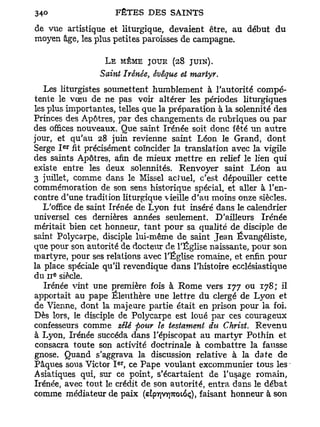 de vue artistique et liturgique, devaient être, au début du
moyen âge, les plus petites paroisses de campagne.

                  L E MÊME JOUR (28      JUIN).
                 Saint Irénée, évêque et martyr.
   Les liturgistes soumettent humblement à l'autorité compé-
tente le vœu de ne pas voir altérer les périodes liturgiques
les plus importantes, telles que la préparation à la solennité des
Princes des Apôtres, par des changements de rubriques ou p a r
des offices nouveaux. Que saint Irénée soit donc fêté u n autre
jour, et qu'au 28 juin revienne saint Léon le Grand, dont
         e r
Serge I fit précisément coïncider la translation avec la vigile
des saints Apôtres, afin de mieux m e t t r e en relief le lien qui
existe entre les deux solennités. Renvoyer saint Léon au
3 juillet, comme dans le Missel actuel, c'est dépouiller cette
commémoration de son sens historique spécial, et aller à l'en-
contre d'une tradition liturgique vieille d'au moins onze siècles.
   L'office de saint Irénée de Lyon fut inséré dans le calendrier
universel ces dernières années seulement. D'ailleurs Irénée
méritait bien cet honneur, tant pour sa qualité de disciple de
saint Polycarpe, disciple lui-même de saint Jean Évangéliste,
que pour son autorité de docteur de l'Église naissante, pour son
martyre, pour ses relations avec l'Église romaine, et enfin pour
la place spéciale qu'il revendique dans l'histoire ecclésiastique
     e
du 11 siècle.
   Irénée vint une première fois à Rome vers 177 ou 178; il
apportait au pape Éleuthère une lettre du clergé de Lyon et
de Vienne, dont la majeure partie était en prison pour la foi.
Dès lors, le disciple de Polycarpe est loué par ces courageux
confesseurs comme zélé pour le testament du Christ. Revenu
à Lyon, Irénée succéda dans l'épiscopat au martyr Pothin et
consacra toute son activité doctrinale à combattre la fausse
gnose. Quand s'aggrava la discussion relative à la date de
                      e r
Pâques sous Victor I , ce Pape voulant excommunier tous les
Asiatiques qui, sur ce point, s'écartaient de l'usage romain,
Irénée, avec tout le crédit de son autorité, entra dans le débat
comme médiateur de paix (etp7]V7]7rotoç), faisant honneur à son
 