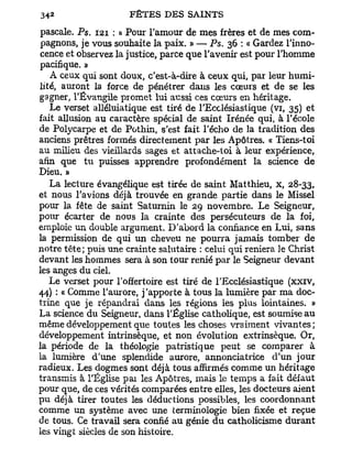 pascale. Ps. 121 : « Pour l'amour de mes frères et de mes com-
 pagnons, je vous souhaite la paix. » — Ps. 36 : « Gardez l'inno-
cence et observez la justice, parce que l'avenir est pour l'homme
pacifique. »
   A ceux qui sont doux, c'est-à-dire à ceux qui, par leur humi-
lité, auront la force de pénétrer dans les cœurs et de se les
gagner, l'Évangile promet lui aussi ces cœurs en héritage.
   Le verset alléluiatique est tiré de l'Ecclésiastique (vi, 35) et
fait allusion au caractère spécial de saint Irénée qui, à l'école
de Polycarpe et de Pothin, s'est fait l'écho de la tradition des
anciens prêtres formés directement par les Apôtres. « Tiens-toi
au milieu des vieillards sages et attache-toi à leur expérience,
afin que tu puisses apprendre profondément la science de
Dieu. »
   La lecture évangélique est tirée de saint Matthieu, x, 28-33,
et nous l'avions déjà trouvée en grande partie dans le Missel
pour la fête de saint Saturnin le 29 novembre. Le Seigneur,
pour écarter de nous la crainte des persécuteurs de la foi,
emploie un double argument. D'abord la confiance en Lui, sans
la permission de qui un cheveu ne pourra jamais tomber de
notre tête; puis une crainte salutaire : celui qui reniera le Christ
devant les hommes sera à son tour renié par le Seigneur devant
les anges du ciel.
   Le verset pour l'offertoire est tiré de l'Ecclésiastique (xxiv,
44) : « Comme l'aurore, j'apporte à tous la lumière par ma doc-
trine que je répandrai dans les régions les plus lointaines. »
La science du Seigneur, dans l'Église catholique, est soumise au
même développement que toutes les choses vraiment vivantes;
développement intrinsèque, et non évolution extrinsèque. Or,
la période de la théologie patristique peut se comparer à
la lumière d'une splendide aurore, annonciatrice d'un jour
radieux. Les dogmes sont déjà tous affirmés comme un héritage
transmis à l'Église pat les Apôtres, mais le temps a fait défaut
pour que, de ces vérités comparées entre elles, les docteurs aient
pu déjà tirer toutes les déductions possibles, les coordonnant
comme un système avec une terminologie bien fixée et reçue
de tous. Ce travail sera confié au génie d u catholicisme durant
les vingt siècles de son histoire.
 