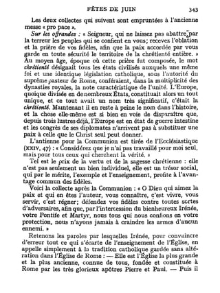 Les deux collectes qui suivent sont empruntées à l'ancienne
  messe « pro pace ».
     Sur les offrandes ; « Seigneur, qui ne laissez pas abattreTpar
  la terreur les peuples qui se confient en vous; recevez l'oblation
  et la prière de vos fidèles, afin que la paix accordée par vous
  garde en toute sécurité le territoire de la chrétienté entière. »
  Au moyen âge, époque où cette prière fut composée, le mot
  chrétienté désignait tous les états civilisés auxquels une même
  foi et une identique législation catholique, sous l'autorité du
  suprême pasteur de Rome, conféraient, dans la multiplicité des
  dynasties royales, la note caractéristique de l'unité. L'Europe,
 quoique divisée en de nombreux États, constituait alors un tout
  unique, et ce tout avait un nom très significatif, c'était la
 chrétienté. Maintenant il en reste à peine le nom dans l'histoire,
 et la chose elle-même est si bien en voie de disparaître que,
 depuis trois lustres déjà, l'Europe est en état de guerre intestine
 et les congrès de ses diplomates n'arrivent pas à substituer une
 paix à celle que le Christ seul peut donner.
    L'antienne pour la Communion est tirée de l'Ecclésiastique
 (xxiv, 47) : « Considérez que je n'ai pas travaillé pour moi seul,
 mais pour tous ceux qui cherchent la vérité. »
    Tel est le prix de la vertu et de la sagesse chrétienne : elle
 n'est pas seulement un bien individuel, elle est un trésor social,
 qui par le mérite, l'exemple et l'enseignement, profite à l'avan-
 tage commun des fidèles.
    Voici la collecte après la Communion : « O Dieu qui aimez la
paix et qui en êtes l'auteur, vous connaître, c'est vivre, vous
servir, c'est régner; défendez vos fidèles contre toutes sortes
d'adversaires, afin que, par l'intercession du bienheureux Irénée,
votre Pontife et Martyr, nous tous qui nous confions en votre
protection, nous n'ayons jamais à craindre les armes d'aucun
ennemi. »
    Retenons les paroles par lesquelles Irénée, pour convaincre
d'erreur tout ce qui s'écarte de l'enseignement de l'Église, en
appelle simplement à la tradition catholique gardée sans alté-
ration dans l'Église de Rome : — Elle est l'Église la plus grande
et la plus ancienne, connue de tous, fondée et constituée à
Rome par les très glorieux apôtres Pierre et Paul. — Puis il
 