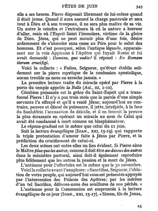 elle a ses heures. Pierre disposait librement de lui-même quand
il était jeune. Quand il aura assumé la charge pastorale et sera
tout à Dieu et à son troupeau, il ne sera plus maître de sa vie.
Un autre le ceindra et l'entraînera là où la nature a horreur
d'aller, mais où l'Esprit Saint l'immolera, victime de la gloire
de Dieu. Jésus, qui ne peut mourir plus d'une fois, désire
ardemment de s'immoler sans cesse au Père pour le salut des
hommes. E t c'est pourquoi, selon l'antique légende, apparais-
sant sur la voie Appienne à l'Apôtre qui fuyait Rome et lui
avait demandé : Domine, quo vadis? il répond : Eo Romam
iterum cntcifigi.
    Voici la collecte : « Faites, Seigneur, qu'étant établis soli-
 dement sur la pierre mystique de la confession apostolique,
 aucun trouble ne nous en arrache jamais. »
    La première lecture traite d u miracle opéré par Pierre à la
 porte du temple appelée la Belle (Act, n i , I-IO).
    Combien puissante est la grâce du Saint-Esprit qui a trans-
formé Pierre ! Il n'y a pas trois mois que la parole d'une simple
servante Ta effrayé et qu'il a renié Jésus; aujourd'hui au con-
traire, pauvre et dénué de puissance, il jette, intrépide, à la face
du Sanhédrin l'accusation de déicide, et il en fournit la preuve
la plus écrasante en opérant un miracle au nom de Celui qui
avait été condamné à mort comme un blasphémateur.
    Le répons-graduel est le même que celui du n juin.
    Suit la lecture évangélique (IOAN., XXI, 15-19) q u i r a p p o r t e
la triple protestation d'amour faite à Jésus par Pierre, et la
prédiction du crucifiement de celui-ci.
    Les deux scènes ont entre elles un lien évident. Si Pierre aime
le Maître plus que les autres, comme il doit être au-desstis des autres
dans le ministère pastoral, ainsi doit-il également reproduire
plus fidèlement que les autres la passion et la mort de Jésus.
    L'antienne pour l'offertoire est le même que le 30 novembre.
    Voici la collecte avant Tanaphore : « Sanctifiez, Seigneur, l'obla-
tion de votre peuple, qui aujourd'hui vous est présentée appuyée
p a r l'intercession des Princes des Apôtres; par les mérites
d'un tel Sacrifice, délivrez-nous des souillures de nos péchés. »
   L'antienne pour la Communion est empruntée à la lecture
évangélique de ce jour (IOAN., XXI, 15-17). « Simon, fils de Jonas,
 
