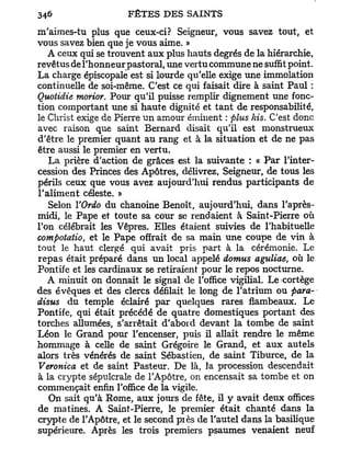m'aimes-tu plus que ceux-ci? Seigneur, vous savez tout, et
vous savez bien que je vous aime. »
   A ceux qui se trouvent aux plus hauts degrés de la hiérarchie,
revêtus de l'honneur pastoral, une vertu commune ne suffit point.
La charge épiscopale est si lourde qu'elle exige une immolation
continuelle de soi-même. C'est ce qui faisait dire à saint Paul :
Quotidie morior. Pour qu'il puisse remplir dignement une fonc-
tion comportant une si haute dignité et tant de responsabilité,
le Christ exige de Pierre un amour éminent : plus his. C'est donc
avec raison que saint Bernard disait qu'il est monstrueux
d'être le premier quant au rang et à la situation et de ne pas
être aussi le premier en vertu.
   La prière d'action de grâces est la suivante : « P a r l'inter-
cession des Princes des Apôtres, délivrez, Seigneur, de tous les
périls ceux que vous avez aujourd'hui rendus participants de
l'aliment céleste. »
   Selon YOrdo du chanoine Benoît, aujourd'hui, dans l'après-
midi, le Pape et toute sa cour se rendaient à Saint-Pierre où
l'on célébrait les Vêpres. Elles étaient suivies de l'habituelle
compoiatio, et le Pape offrait de sa main une coupe de vin à
tout le haut clergé qui avait pris part à la cérémonie. Le
repas était préparé dans un local appelé domus aguliae, où le
Pontife et les cardinaux se retiraient pour le repos nocturne.
   A minuit on donnait le signal de l'office vigilial. Le cortège
des évêques et des clercs défilait le long de l'atrium ou para-
disus du temple éclairé p a r quelques rares flambeaux. Le
Pontife, qui était précédé de quatre domestiques portant des
torches allumées, s'arrêtait d'abord devant la tombe de saint
Léon le Grand pour l'encenser, puis il allait rendre le même
hommage à celle de saint Grégoire le Grand, et aux autels
alors très vénérés de saint Sébastien, de saint Tiburce, de la
Veronica et de saint Pasteur. De là, la procession descendait
à la crypte sépulcrale de l'Apôtre, on encensait sa tombe et on
commençait enfin l'office de la vigile.
   On sait qu'à Rome, a u x jours de fête, il y avait deux offices
de matines. A Saint-Pierre, le premier était chanté dans la
crypte de l'Apôtre, et le second piès de l'autel dans la basilique
supérieure. Après les trois premiers psaumes venaient neuf
 