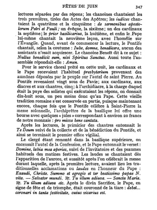 lectures séparées par des répons; les chanoines chantaient les
 trois premières, tirées des Actes des Apôtres; les indices chan-
 taient la quatrième et la cinquième : de sermonibus aposto-
 lomm Pétri et Pauli ; un évêque, la sixième ; un des cardinaux
 la septième; le prior basilicarius la huitième, et enfin le.Pape
                                   f

 lui-même chantait la neuvième leçon, avec l'homélie sur
 l'Évangile. Quand, avant de commencer la lecture, le Pontife
 chantait, selon la coutume : lu be domne, benedicere, aucun des
                                       t

 assistants n'osait acquiescer. Le chanoine Benoît dit à ce sujet :
 Nullus benedicit eum, nisi Spiritus Sanctus. Aussi toute l'as-
 semblée répondait-elle : Amen.
    Pour le service choral prêté en cette nuit, les cardinaux et
 le Pape recevaient l'habituel presbyterium provenant des
 aumônes déposées par le peuple sur l'autel de saint Pierre. Au
 Pontife revenaient vingt sous de Pavie; aux cardinaux, aux
 diacres et aux chantres, cinq; à l'archidiacre, à la charge duquel
 était la paye des solistes qui exécutaient les répons, on donnait
 dix-huit sous, un peu moins donc qu'au Pape. Cette vieille
 tradition romaine s'est conservée en partie, puisque maintenant
 encore, chaque fois que le Pontife célèbre à Saint-Pierre la
 messe solennelle, l'archiprêtre de la basilique lui offre une
 bourse avec quelques « jules » correspondant à environ 20 francs
 de notre monnaie : pro missa bene cantata.
   Après les lectures, le primicier des chantres entonnait le
 Te Deum suivi de la collecte et de la bénédiction d u Pontife, et
ainsi se terminait le premier office vigilial.
   Le clergé étant remonté dans la basilique supérieure, on
encensait l'autel de la Confession, et le Pape entonnait le verset :
Domine, labia mea aperies, suivi de l'invitatoire et des psaumes
habituels des matines festives. Les laudes se chantaient dès
l'apparition de l'aurore, et aussitôt après l'on célébrait la messe
durant laquelle, après la première lecture, avaient Heu les tra-
ditionnelles acclamations ou laudes en l'honneur du Pape :
Exaudi, Christe. Summo et egregio et ter beatissimo papae N.
vita. — Salvator mundi. IÇ. Tu illum adiuva. — Sancta Maria.
1$. Tu illum adiuva etc. Après le divin Sacrifice, le Pape, en
signe de fête et de triomphe, était couronné de la tiare : débet...
coronari in tanta festivitate, cuius vicarius est.
 