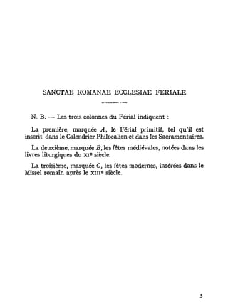 SANCTAE ROMANAE ECCLESIAE FERIALE


  N. B. — Les trois colonnes du Férial indiquent :
  La première, marquée A, le Férial primitif, tel qu'il est
inscrit dans le Calendrier Philocalien et dans les Sacramentaires.
   La deuxième, marquée B, les fêtes médiévales, notées dans les
                        e
livres liturgiques du X I siècle.
 La troisième, marquée C, les fêtes modernes, insérées dans le
                            e
Missel romain après le x i n siècle.
 