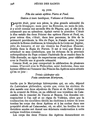 29 JUIN.
             Fête des saints apôtres Pierre et Paul.
         Station à leurs basiliques, Vaticane et Ostienne.
    ÂQUES était, pour nos pères, la plus grande solennité du
 P avait comme une mais pour lesde Pâques, au moiselle ne la
il y
     cycle liturgique;
                       seconde fête
                                    Romains,
                                             qui, si
                                                     de juin,

surpassait pas en splendeur, égalait certes la première. C'était
le dies natalis des deux Princes des apôtres Pierre et Paul, ou,
pour mieux dire, c'était, dans leur personne, la fête de la
primauté pontificale, la fête du Pape, le Natalis urbis, le j o u r
n a t a l de la Rome chrétienne, le triomphe de la Croix sur Jupiter,
père du tonnerre, et sur ses vicaires les Pontifices Maximi,
établis dans la Regia d u Forum. Il est si vrai que Rome y
attachait Ce sens symbolique, que les évêques de la province
métropolitaine du Pape avaient l'habitude de se rendre dans la
Ville éternelle, en signe de respectueuse sujétion, pour célébrer
avec le Pontife une si grande solennité.
   Comme Noël, ce jour comportait la célébration de plusieurs
messes. D'accord avec le Philocalien, saint Ambroise, dans une
hymne célèbre en l'honneur des Princes des Apôtres nous atteste
qu'en ce jour :
                      Trinis celebraiur viis
                   Festa sanctorum Martyrum,

tandis que le Martyrologe hiéronymien qui, en cela, dépend
du Laterculum philocalien, ajoute que, outre les stations du
dies natalis aux deux sépulcres de Pierre et de Paul, victimes
de la cruauté de Néron, on en célébrait une troisième in Cata-
cumbis dès le consulat de Tuscus et Bassus. Ces données cor-
respondent à l'an 258 et au règne de Valérien, alors que la
confiscation des cimetières décida les chrétiens à retirer de leurs
tombes les corps des deux Apôtres et à les cacher dans une
propriété située ad Catacumbas, où, en effet, les fouilles de ces
dernières années ont donné une éclatante confirmation à cette
antique tradition romaine.
  Les corps des deux Princes des Apôtres demeurèrent au
 