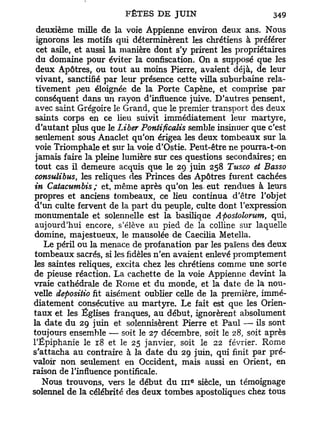 deuxième mille de la voie Appienne environ deux ans. Nous
 ignorons les motifs qui déterminèrent les chrétiens à préférer
  cet asile, et aussi la manière dont s'y prirent les propriétaires
 du domaine pour éviter la confiscation. On a supposé que les
 deux Apôtres, ou tout au moins Pierre, avaient déjà, de leur
 vivant, sanctifié par leur présence cette villa suburbaine rela-
 tivement peu éloignée de la Porte Capène, et comprise par
 conséquent dans un rayon d'influence juive. D'autres pensent,
 avec saint Grégoire le Grand, que le premier transport des deux
 saints corps en ce Heu suivit immédiatement leur martyre,
 d'autant plus que le Liber Pontificalis semble insinuer que c'est
 seulement sous Anaclet qu'on érigea les deux tombeaux sur la
 voie Triomphale et sur la voie d'Ostie. Peut-être ne pourra-t-on
 jamais faire la pleine lumière sur ces questions secondaires; en
 tout cas il demeure acquis que le 29 juin 258 Tusco et Basso
 consulibus, les reliques des Princes des Apôtres furent cachées
 in Catacumbis ; et, même après qu'on les. eut rendues à leurs
 propres et anciens tombeaux, ce lieu continua d'être l'objet
 d'un culte fervent de la part d u peuple, culte dont l'expression
 monumentale et solennelle est la basilique Apostolorum, qui,
 aujourd'hui encore, s'élève au pied de la colline sur laquelle
 domine, majestueux, le mausolée de Caecilia Metella.
    Le péril ou la menace de profanation par les païens des deux
 tombeaux sacrés, si les fidèles n'en avaient enlevé promptement
les saintes reliques, excita chez les chrétiens comme une sorte
 de pieuse réaction. La cachette de la voie Appienne devint la
vraie cathédrale de Rome et d u monde, et la date de la nou-
velle depositio fit aisément oublier celle de la première, immé-
diatement consécutive au martyre. Le fait est que les Orien-
taux et les Églises franques, au début, ignorèrent absolument
la date d u 29 juin et solennisèrent Pierre et Paul — ils sont
toujours ensemble — soit le 27 décembre, soit le 28, soit après
l'Epiphanie le 18 et le 25 janvier, soit le 22 février. Rome
s'attacha au contraire à la date d u 29 juin, qui finit par pré-
valoir non seulement en Occident, mais aussi en Orient, en
raison de l'influence pontificale.
                                         e
   Nous trouvons, vers le début d u 111 siècle, un témoignage
solennel de la célébrité des deux tombes apostoliques chez tous
 