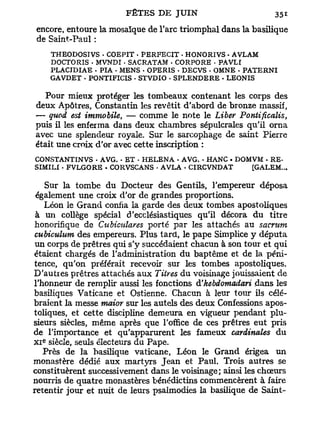 encore, entoure la mosaïque de l'arc triomphal dans la basilique
de Saint-Paul :
      THEODOSTVS . COEPIT . PERFECIT - HONORIVS • AVLAM
      DOCTORIS - MVNDI • SACRATAM - CORPORE - PAVLI
      PLACJDIAE • PIA • MENS . OPERIS - DECVS . OMNE . PATERNI
      GAVDET • PONTIFICIS • STVDIO . SPLENDERE • LEONIS

  Pour mieux protéger les tombeaux contenant les corps des
deux Apôtres, Constantin les revêtit d'abord de bronze massif,
— quod est immobile, — comme le note le Liber Pontificalis,
puis il les enferma dans deux chambres sépulcrales qu'il orna
avec une splendeur royale. Sur le sarcophage de saint Pierre
était une croix d'or avec cette inscription :
CONSTANTINVS • AVG. - ET • HELENA - AVG. • HANC . DOMVM • RE-
SIMILI - FVLGORE . CORVSCANS - AVLA . CIRCVNDAT      [GALEM...

   Sur la tombe du Docteur des Gentils, l'empereur déposa
 également une croix d'or de grandes proportions.
   Léon le Grand confia la garde des deux tombes apostoliques
 à un collège spécial d'ecclésiastiques qu'il décora du titre
 honorifique de Cubiculares porté par les attachés au sacrum
 cubiculum des empereurs. Plus tard, le pape Simplice y députa
 un corps de prêtres qui s'y succédaient chacun à son tour et qui
étaient chargés de l'administration du baptême et de la péni-
tence, qu'on préférait recevoir sur les tombes apostoliques.
D'autres prêtres attachés aux Titres du voisinage jouissaient de
l'honneur de remplir aussi les fonctions d'hebdomadari dans les
basiliques Vaticane et Ostienne. Chacun à leur tour ils célé-
braient la messe maior sur les autels des deux Confessions apos-
toliques, et cette discipline demeura en vigueur pendant plu-
sieurs siècles, même après que l'office de ces prêtres eut pris
de l'importance et qu'apparurent les fameux cardinales du
  e
X I siècle, seuls électeurs du Pape.
   Près de la basilique vaticane, Léon le Grand érigea un
monastère dédié aux martyrs Jean et Paul. Trois autres se
constituèrent successivement dans le voisinage; ainsi les chœurs
nourris de quatre monastères bénédictins commencèrent à faire
retentir jour et nuit de leurs psalmodies la basilique de Saint-
 