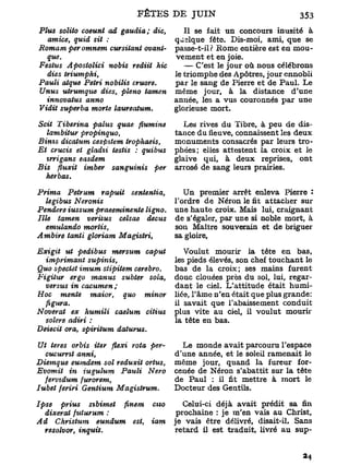 Plus solito coeunt ad gaudia; die,       Il se fait un concours inusité à
  amice, quid sit :                   qjslque fête. Dis-moi, ami, que se
Romam per omnem cursitant ovant-      passe-t-il? Rome entière est en mou-
  que.                                vement et en joie.
Festus Apostolici nobis rediit hic       — C'est le jour où nous célébrons
  dies triumphi,                      le triomphe des Apôtres, jour ennobli
Pauli atque Pétri nobilis cruore.     par le sang de Pierre et de Paul. Le
Unus utrumque dies, pleno tamen       même jour, à la distance d'une
  innovatus anno                      année, les a vus couronnés par une
Vidit superba morte laureatum.        glorieuse mort.

Scit Tiberina palus quae flumine        Les rives du Tibre, à peu de dis-
   lambitur propinquo,                tance du âeuve, connaissent les deux
Binis dicatum cespttem trophaeis,     monuments consacrés par leurs tro-
Et crucis et gladii testis : quibus   phées; elles attestent la croix et le
   tyrigans easdem                    glaive qui, à deux reprises, ont
Bis fluxit imber sanguinis per        arrosé de sang leurs prairies.
  herbus.

Prima Petrum rapuit sententia,          Un premier arrêt enleva Pierre 2
   legibus Neronis                    Tordre de Néron le fit attacher sur
Pendere iussum praeeminente ligno.    une haute croix. Mais lui, craignant
Ille tamen veriius celsae decus       de s'égaler, par une si noble mort, à
   emulando mortis,                   son Maître souverain et de briguer
Ambire tanti gloriam Magistri,        sa gloire,

Exigit ut pedibus mersum caput           Voulut mourir la tête en bas,
  imprimant supinis,                  les pieds élevés, son chef touchant le
Quo spectet imum stipitem cerebro.    bas de la croix; ses mains furent
Figitur ergo manus subter sola,       donc clouées près du sol, lui, regar-
  versus in cacumen ;                 dant le ciel. L'attitude était humi-
Hoc mente maior, quo minor            liée, l'âme n'en était que plus grande:
  figura.                             il savait que l'abaissement conduit
Noverat ex humili caelum citius       plus vite au ciel, il voulut mourir
  solere adiri :                      la tête en bas.
Deiecit ora, spiritum datuvus.

Ut teres orbis iter flexi rota per-     Le monde avait parcouru l'espace
  cucumt anni,                        d'une année, et le soleil ramenait le
Diemque eumdem sol reduxit ortus,     même jour, quand la fureur for-
Evomit in iugulum Pauli        Nero   cenée de Néron s'abattit sur la tête
  fevvidum furorem,                   de Paul : il fit mettre à mort le
Iubet feriri Gentium Magistrum.       Docteur des Gentils.

Ipse   prius sibimet finem     cno       Celui-ci déjà avait prédit sa fin
   dixerat fttturum :                  prochaine : je m'en vais au Christ,
Ad Christum eundum est,        iam    je vais être délivré, disait-il. Sans
  resolvor, inquil.                   retard il est traduit, livré au sup-
 