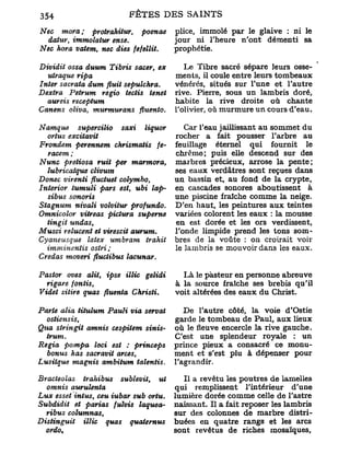 Nec mora; protrahitur, poenae           plice, immolé par le glaive : ni le
  datur, immolatur ense.                jour ni l'heure n'ont démenti sa
Nec hora vatem, nec dies fefellit.      prophétie.

Dividit ossa duum Tibris sacer, ex         Le Tibre sacré sépare leurs osse-
  utraque ripa                          ments, il coule entre leurs tombeaux
Inter sacrata dum finit sepulchra.      vénérés, situés sur l'une et l'autre
Dextra Petrum regio tectis tenet        rive. Pierre, sous un lambris doré,
  aureis receptum                       habite la rive droite où chante
Canens oliva, murmurons fluento.        l'olivier, où murmure un cours d'eau.

N unique supercilio saxi liquor            Car l'eau jaillissant au sommet du
  ortus excitavit                       rocher a fait pousser l'arbre au
Frondem perennem chrismatis je-         feuillage éternel qui fournit le
   racem ;                              chrême; puis elle descend sur des
Nunc pretiosa ruit per marmora,         marbres précieux, arrose la pente;
  lubricatque clivum                    ses eaux verdâtres sont reçues dans
Donec virenti fluctuet colymbo,         un bassin et, au fond de la crypte,
Interior tumuli pars est, ubi lap-      en cascades sonores aboutissent à
  sibus sonoris                         une piscine fraîche comme la neige.
Stagnum nivali volvitur profundo.       D'en haut, les peintures aux teintes
Omnicolor vitreas pictura superne       variées colorent les eaux : la mousse
  tingit undas,                         en est. dorée et les ors verdissent,
Musci relucent et virescit aurum.       l'onde limpide prend les tons som-
Cyaneusque   latex umbram      trahit   bres de la voûte : on croirait voir
  imminentis    ostri;                  le lambris se mouvoir dans les eaux.
Credas moveri fluclibus lacunar.

Pastor oves alit, ipse illic gelidi       Là le pasteur en personne abreuve
  rigare fontis,                        à la source fraîche ses brebis qu'il
Videt sitire quas fluenta ChristL       voit altérées des eaux du Christ.

Parte alia titulum Pauli via servat        De l'autre côté, la voie d'Ostie
  ostiensis,                            garde le tombeau de Paul, aux lieux
Qua stringit amnis cespitem sinis-*     où le fleuve encercle la rive gauche.
  trum.                                 C'est une splendeur royale : un
Regia pompa loci est : princeps         prince pieux a consacré ce monu-
  bonus has sacravit arces,             ment et s'est plu à dépenser pour
Lusiique magnis ambitum talentis.       l'agrandir.

Bracteolas trahibus sublevit, ut           Il a revêtu les poutres de lamelles
  omnis aurulenta                       qui remplissent l'intérieur d'une
Lux esset intus, ceu iubar sub ortu.    lumière dorée comme celle de l'astre
Subdidit et parias fulvis laquea-       naissant. Il a fait reposer les lambris
  ribus columnas,                       sur des colonnes de marbre distri-
Distingua    illic quas quaternus       buées en quatre rangs et les arcs
  ordo.                                 sont revêtus de riches mosaïques.
 