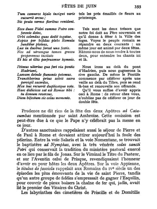 Tum camuros hjalo insigni varie       tels les prés émaillés de fleurs au
   cucurrit arcus ;                   printemps.
Sic prala vernis floribus renident.

Ecce duas Fidei summo Pâtre con-        Tels sont les deux trésors que
  ferente dotes,                      notre foi doit au Père souverain et
Urbi colendas quas dédit togatae.     qu'il donne à fêter à la Ville des
Aspice per bifidas plebs Romula       toges. Voyez le peuple romain se
  funditur plateas,                   répandre en deux courants : un
Lux in duobus fervet una festis.      même jour est animé par deux fêtes.
Nos ad utrumque tamen gressu          Hâtons-nous de nous rendre à toutes
  pvoperemus incitato                 deux, pour entendre les chants ici
Et kis et illis perfruamur hymnis.    et là.

Ibimus ulterius qua fert via pontis     Nous irons au delà du pont
   Hadriani,                          d'Hadrien, puis nous gagnerons la
Laevam deinde flumtnis pelemus.       rive gauche. De même le Pontife
Transtiberina prius solvit sacra      commence par célébrer après une
   pervigil sacerdos,                 veille au delà du Tibre, puis se rend
Mox hue recurrit duplicatque vota.    là-bas et renouvelle son offrande.
Haec didicisse sat est Romae tibi :      Qu'il vous suffise d'avoir appris
   tu domum reversus,                 ceci à Rome : de retour chez vous,
Diem bifestum sic colas mémento.      n'oubliez pas de célébrer ce jour de
                                      double fête.

   Prudence ne dit rien de la fête des deux Apôtres ad Cata-
cumbas mentionnée par saint Ambroise. Cette omission est
peut-être due à ce que le Pape n ' y célébrait pas la messe en
ce jour.
   D'autres sanctuaires rappelaient aussi le séjour de Pierre et
de Paul à Rome et devaient attirer aujourd'hui la foule des
pèlerins. Entre la voie Salaria et la voie Nomentane, se trouvait
le baptistère ad Nymphas, avec la très vénérée sedes sancti
Pétri qui conservait la tradition du ministère pastoral exercé
en ce lieu par le fils de Jonas. Sur le Viminal le Titre du Pasteur,
et sur l'Aventin celui de Prisque, revendiquaient l'honneur
d'avoir eu pour hôtes les deux Apôtres. Sur la voie Appienne,
le tiiulus de fasciola rappelait aux Romains du i v siècle un des
                                                           e



épisodes les plus émouvants de la vie de saint Pierre, tandis
qu'un autre groupe de fidèles s'empressait de gagner l'Esquilin,
pour couvrir de pieux baisers la chaîne de fer qui, jadis, avait
lié le premier des Vicaires du Christ.
   Les labyrinthes des cimetières de Priscille et de Domitille
 
