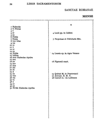 SANCTAE ROMANAE

                                                               MENSE



 z Kalendîs
 2 vi Nonas
 3v
 4 iv                         4 Lucii pp. in Caliisti
 5 ni
 6 Pridie
 7 Nonis                      7 Perpetuae et Felicitatis Mm.
 8 v m Idus
 9 vu
10 VI
ZI V
12 IV
13 I "
14 Pridie                    14 Leonis ep. in Agro Verano
15 Idibus
16 xvii Kalendas Aphles
17 xvi
18 x v                       t8 Pigmenii mart.
19 xi v
20   XIII
21 XII
22 XI
23 X
24 I X                       24 Quirini M. in Praetextati
25 VIII                      25 Annunc. B. M. V.
26 VII                       26 Castuïi m. via Labicana
27 VI
28 V
29 IV
30 III
31 Pridie Kalendas Apriles
 