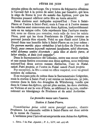 simples pièces de rechange. On y trouve de fréquentes allusions
à l'accueil fait à la prière de saint Léon par Genséric, qui leva
le siège de Rome le jour du natalis des Apôtres, pour que les
Romains pussent célébrer cette fête en toute sécurité.
   Deux stations sont indiquées aujourd'hui : Tune à Saint-
Pierre et l'autre à Saint-Paul; mais à l'une et à l'autre messes
les collectes sont communes aux deux Apôtres, inséparablement
unis en un unique culte. Cela représente bien l'antique menta-
Hté, nous ne disons pas romaine, mais celle de tous les saints
Pères, potir qui les deux Fondateurs de l'Église romaine ne
peuvent jamais être séparés. Voici ce que disait saint Léon le
Grand dans une homélie faite à Saint-Pierre en ce jour même :
De quorum meritis atque virtutibus (c'est-à-dire de Pierre et de
Paul), quae omnem loquendi superant facultatem, nihil diversum,
nihil debemus sentire discretum : quia illos et electio pares, et
                                          1
labor similes, et finis fecit aequales .
   Dans le Sacramentaire dit Gélasien, outre une messe vigiliale
et une messe festive commune aux deux apôtres, nous trouvons
aujourd'hui deux autres messes distinctes, Tune in Natal,
sancti Pétri proprie, et l'autre in Natal, sancti Pauli proprie.
   Par exception, la fête a aussi un office vespéral, avec un grand
nombre de collectes.
   Il en va à peu près de même dans le Sacramentaire Grégorien,
mais la station à Saint-Paul y est remise au lendemain, 30 juin,
comme dans la liste des évangiles de Wurzbourg, tandis que
dans le Cornes des épîtres, qui est plus ancien, les deux stations,
au Vatican et sur la voie d'Ostie, se célèbrent le 29 juin, confor-
mément au témoignage de Prudence et de saint Ambroise.

                  La première messe vers Vaurore.
                      Station à Saint-Pierre.
  Transtiberina prius solvit sacra pervigil sacerdos, chante
Prudence. L a solennelle veillée à Saint-Pierre est donc suivie
de la messe de l'aurore.
  L'antienne pour l'introït est empruntée aux Actes des Apôtres,

  1. Serm. I in Nat. Apostol. ; P. L., LIV, col. 427-28.
 