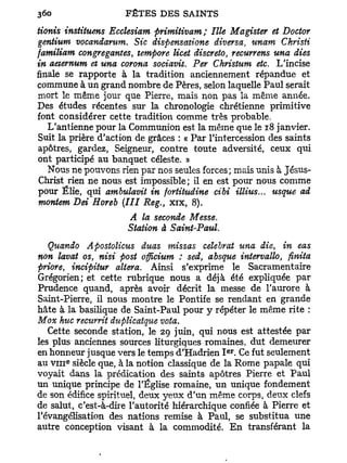 tionis instituons Ecclesiam primitivam; Ille Magister et Doctor
gentium vocandarum. Sic dispensatione diversa, unam Christi
familiam congregantes, tempore licet discrète, recurrens una dies
in aeternum et una corona sociavit. Per Christum etc. L'incise
finale se rapporte à la tradition anciennement répandue et
commune à un grand nombre de Pères, selon laquelle Paul serait
mort le même jour que Pierre, mais non pas la même année.
Des études récentes sur la chronologie chrétienne primitive
font considérer cette tradition comme très probable.
   L'antienne pour la Communion est la même que le 18 janvier.
Suit la prière d'action de grâces : « Par l'intercession des saints
apôtres, gardez, Seigneur, contre toute adversité, ceux qui
ont participé au banquet céleste. »
   Nous ne pouvons rien par nos seules forces; mais unis à Jésus-
Christ rien ne nous est impossible ; il en est pour nous comme
pour Ëlie, qui ambulavit in fortitudine cibi illius... usque ad
montent Dei Horeb (III Reg., x i x , 8).
                   A la seconde Messe.
                   Station à Saint-Paul.
  Quando Apostolicus duas missas célébrât una die, in eas
non lavât os, nisi post officium : sed, absque intervallo, flnita
priore, incipitur altéra. Ainsi s'exprime le Sacramentaire
Grégorien; et cette rubrique nous a déjà été expliquée par
Prudence quand, après avoir décrit la messe de l'aurore à
Saint-Pierre, il nous montre le Pontife se rendant en grande
hâte à la basilique de Saint-Paul pour y répéter le même rite :
Mox hue rectirrit duplicatque vota.
   Cette seconde station, le 29 juin, qui nous est attestée par
les plus anciennes sources liturgiques romaines, dut demeurer
                                              e r
en honneur jusque vers le temps d'Hadrien I . Ce fut seulement
       e
au v n i siècle que, à la notion classique de la Rome papale qui
voyait dans la prédication des saints apôtres Pierre et Paul
un unique principe de l'Église romaine, un unique fondement
de son édifice spirituel, deux yeux d'un même corps, deux clefs
de salut, c'est-à-dire l'autorité hiérarchique confiée à Pierre et
l'évangélisation des nations remise à Paul, se substitua une
autre conception visant à la commodité. E n transférant la
 