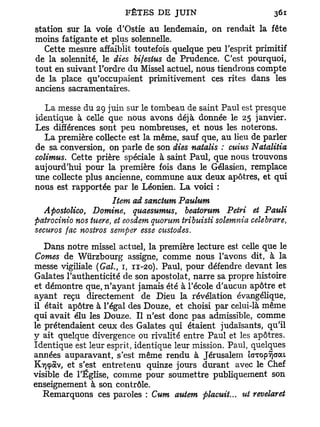 station sur la voie d'Ostie au lendemain, on rendait la fête
moins fatigante et plus solennelle.
   Cette mesure affaiblit toutefois quelque peu l'esprit primitif
de la solennité, le dies bifestus de Prudence. C'est pourquoi,
tout en suivant l'ordre du Missel actuel, nous tiendrons compte
de la place qu'occupaient primitivement ces rites dans les
anciens sacramentaires.

  La messe du 29 juin sur le tombeau de saint Paul est presque
identique à celle que nous avons déjà donnée le 25 janvier.
Les différences sont peu nombreuses, et nous les noterons.
  La première collecte est la même, sauf que, au lieu de parler
de sa conversion, on parle de son dies natalis : cuius Natalitia
colimus. Cette prière spéciale à saint Paul, que nous trouvons
aujourd'hui pour la première fois dans le Gélasien, remplace
une collecte plus ancienne, commune aux deux apôtres, et qui
nous est rapportée par le Léonien. La voici :
                   Item ad sanctum Paulum
  Apostolico, Domine, quaesumus, beatorum Pétri et Pauli
patrocinio nos tuere, et eosdem quorum tribuisti solemnia celebrare,
securos fac nostros semper esse custodes.
   Dans notre missel actuel, la première lecture est celle que le
Cornes de Wiirzbourg assigne, comme nous l'avons dit, à la
messe vigiliale (Gai., 1, 11-20). Paul, pour défendre devant les
Galates l'authenticité de son apostolat, narre sa propre histoire
et démontre que, n'ayant jamais été à l'école d'aucun apôtre et
ayant reçu directement de Dieu la révélation évangélique,
il était apôtre à l'égal des Douze, et choisi par celui-là même
qui avait élu les Douze. Il n'est donc pas admissible, comme
le prétendaient ceux des Galates qui étaient judaïsants, qu'il
y ait quelque divergence ou rivalité entre Paul et les apôtres.
Identique est leur esprit, identique leur mission. Paul, quelques
années auparavant, s'est même rendu à Jérusalem iGTop^cjat
Kvjçàv, et s'est entretenu quinze jours durant avec le Chef
visible de l'Église, comme pour soumettre publiquement son
enseignement à son contrôle.
   Remarquons ces paroles : Cum autem placuit... ut revelaret
 