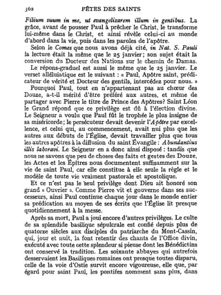 Filium suum in me, ut evangelizarem illum in gentibus. La
grâce, avant de pousser Paul à prêcher le Christ, le transforme
lui-même dans le Christ, et ainsi révèle celui-ci au monde
d'abord dans la vie, puis dans les paroles de l'apôtre.
    Selon le Cornes que nous avons déjà cité, in Nat. S. Pauli
la lecture était la même que le 25 janvier; son sujet é t a i t la
conversion du Docteur des Nations sur le chemin de Damas.
   Le répons-graduel est aussi le même que le 25 janvier. Le
verset alléluiatique est le suivant : « Paul, Apôtre saint, prédi-
cateur de vérité et Docteur des gentils, intercédez pour nous. »
   Pourquoi Paul, tout en n'appartenant pas au chœur des
Douze, a-t-il mérité d'être préféré a u x autres, et même de
partager avec Pierre le titre de Prince des Apôtres? Saint Léon
le Grand répond que ce privilège est dû à l'élection divine.
Le Seigneur a voulu que Paul fût le trophée le plus insigne de
sa miséricorde; le persécuteur devait devenir Y Apôtre par excel-
lence, et celui qui, au commencement, avait nui plus que les
autres aux débuts de l'Église, devait travailler plus que tous
les autres apôtres à la diffusion du saint Évangile : A bundantius
illis laboravi. Le Seigneur en a donc ainsi disposé : tandis que
nous ne savons que peu de choses des faits et gestes des Douze,
les Actes et les Ëpîtres nous documentent suffisamment sur la
vie de saint Paul, car elle constitue à elle seule la règle et le
modèle de toute vie vraiment pastorale et apostolique.
   E t ce n'est pas le 'seul privilège dont Dieu ait honoré son
grand « Ouvrier ». Comme Pierre vit et gouverne dans ses suc-
cesseurs, ainsi Paul continue chaque jour dans le monde entier
sa prédication au moyen de ses écrits que l'Église lit presque
quotidiennement à la messe.
   Après sa mort, Paul a joui encore d'autres privilèges. Le culte
de sa splendide basilique sépulcrale est confié depuis plus de
quatorze siècles aux disciples du patriarche du Mont-Cassin,
qui, jour et nuit, la font retentir des chants de l'Office divin,
exécuté avec toute Gette splendeur si pieuse dont les Bénédictins
ont conservé la tradition. Les soixante abbayes qui autrefois
desservaient les Basiliques romaines ont presque toutes disparu,
celle de la voie d'Ostie survit encore vigoureuse, elle que, p a r
égard pour saint Paul, les pontifes nomment sans plus, dans
 