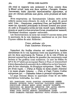 elle aussi se rapporte non seulement à Paul, comme dans
le Missel actuel, mais aux deux apôtres : Perceptis, Domine,
Sacramentis, beatis Apos*olis intervenientibus deprecamur, ut
quae pro illorum celebrata sunt gloria, nobis proficiant ad mede-
lam.
  Nous empruntons au Sacramentaire Léonien cette a u t r e
collecte encore toute vibrante du style et du génie d u grand
saint Léon : Omnipotens, sempiterne Deus, qui ineffabili sacra-
mento ius Apostolici principatus in Romani nominis arce posui-
sti,unde se Evangelica veritas per tota mundi régna diffunderet;
praesia ut quod in orbem terrarum Eorum praedicatione manavit,
Christianae devotioms sequaiur universitas.
   Les Sacramentaires ne nous ont conservé aucune messe pour
le sanctuaire de la voie Appienne, mentionné en ce jour dans
l'hymne célèbre de saint Ambroise :
                   Trinis oelebratur viis
                   F esta Sanctorum Martyrum.
     Cependant des fouilles récentes ont restitué à la basilica
Apostolorum de la voie Appienne toute son importance; si bien
que les deux sanctuaires du Vatican et de la voie d'Ostie ne
peuvent aujourd'hui se flatter de posséder des monuments aussi
anciens ni des graffites aussi nombreux. Ce sont les fidèles du
            e
I I I et du i v siècle qui invoquent Pierre et Paul, et transmettent
  e




à leurs descendants le souvenir de la célébration en leur honneur,
près de leur cénotaphe, du liturgique refrigerium : Paule, Petre,
pro Erate rogate. — Petrus et Paulus in mente abeatis Antonius
e in mente abeatis Gelasius. — Petro et Paulo Tomius Coelius
refrigerium feci. —Dalmatius botum is promisit refrigerium.
  Le pape Damase décora ce sanctuaire d'une de ses belles
inscriptions habituelles. La voici :
 HIC • HABITASSE - PRIVS • SANCTOS • COGNOSCERE • DEBES
 NO M IN A • QVISQVE - PETRI • PARITER • PAVLIQVE • REQVIRIS
 DISCIPVLOS • ORIENS • MISIT - QVOD • SPONTE • FATEMVR
 SANGVINIS - OB • MERITVM - CHRISTVM • PER • ASTRA • SECVTI
 AETHERIOS - PETIERE - SINVS • REGNAQVE - PIORVM
 ROMA • SVOS • POTIVS - MERVIT - DEFENDERE • CIVES
 HAEC - DAMASVS - VESTRAS • REFERAT • NOVA. SYDERA • LAVDES
 
