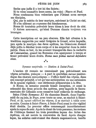 Sache que jadis il y eut ici des Saints;
  Si tu veux connaître leurs noms, les voici : Pierre et Paul.
  Nous confessons bien volontiers que l'Orient nous envoya
ses disciples,
  Qui, par le mérite de leur martyre, suivirent le Christ au ciel,
  E t s'en allèrent au royaume des bienheureux.
  Rome fit toutefois prévaloir leurs titres à leur droit de cité.
  O Astres nouveaux, qu'ainsi Damase chante toujours vos
louanges.

    Cette inscription est un peu obscure. Elle fait allusion à la
tradition rapportée par saint Grégoire le Grand, selon laquelle,
peu après le martyre des deux apôtres, les Orientaux étaient
déjà prêts à dérober leurs corps et à les emporter dans la mère
patrie. Dans ce but, ils les avaient transportés dans la cachette
ad Catacumbas, quand les Romains s'en aperçurent à temps et
firent prévaloir leurs droits. Roma suos points meruit defendere
cives.
                              *
                             * *
          Synaxe vespérale. — Station à Saint-Paul.
   L'ancien rit romain ne connaissait pas précisément nos
vêpres actuelles, puisque — à part le quotidien cursus psalmo-
dique des choeurs monastiques — l'office festif des vêpres, dans
son concept primitif, n'est qu'une anticipation ou une extension
de la synaxe vigiliale : une cérémonie préparatoire à la fête.
   A Rome, la semaine pascale faisait exception, et aussi la
solennité des deux princes des apôtres, pour laquelle le Sacra-
mentaire dit Gélasien nous conserve huit collectes de rechange.
   Selon YOrdo Romanus XI du chanoine Benoît, dans l'après-
midi du 29 juin, le Pape, avec toute sa cour, se rendait à Saint-
Paul, et là, ayant célébré les vêpres, il se mettait à table avec
sa suite. Comme à Saint-Pierre, à Saint-Paul aussi le rite vigilial
était double. Le premier office commençait immédiatement
après le repas du soir. Apiès le chant de trois psaumes, les moines
de l'Abbaye lisaient les trois premières leçons des Actes des
Apôtres, où est narrée la conversion de Saul. Après chaque
leçon, les solistes exécutaient des chants responsoriaux, tandis
 