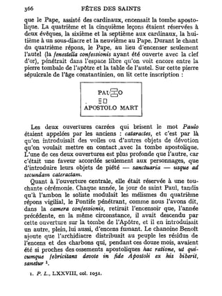 que le Pape, assisté des cardinaux, encensait la tombe aposto-
lique. La quatrième et la cinquième leçons étaient réservées à
deux évêques, la sixième et la septième aux cardinaux, la hui-
tième à un sous-diacre et la neuvième au Pape. Durant le chant
du quatrième répons, le Pape, au heu d'encenser seulement
l'autel (la fenestella confessionis ayant été ouverte avec la clef
d'or), pénétrait dans l'espace libre qu'on voit encore entre la
pierre tombale de l'apôtre et la table de l'autel. Sur cette pierre
sépulcrale de l'âge constantinien, on lit cette inscription :


                                      PAlgO
                                      = •
                              APOSTOLO MART


   Les deux ouvertures carrées qui brisent le mot Paulo
étaient appelées par les anciens : cataractes, et c'est par là
qu'on introduisait des voiles ou d'autres objets de dévotion
qu'on voulait mettre en contact .avec la tombe apostolique.
L'une de ces deux ouvertures est plus profonde que l'autre, car
c'était une faveur accordée seulement aux personnages, que
d'introduire leurs objets de piété — sanctuaria — usque ad
secundam cateractam.
   Quant à l'ouverture centrale, elle était réservée à une tou-
chante cérémonie. Chaque année, le jour de saint Paul, tandis
qu'à l'ambon le soliste modulait les mélismes du quatrième
répons vigilial, le Pontife pénétrant, comme nous l'avons dit,
dans la caméra confessionis, retirait l'encensoir que, l'année
précédente, en la même circonstance, il avait descendu par
cette ouverture sur la tombe de l'Apôtre, et il en introduisait
un autre, plein, lui aussi, d'encens fumant. Le chanoine Benoît
ajoute que l'archidiacre distribuait au peuple les résidus de
l'encens et des charbons qui, pendant ces douze mois, avaient
été si proches des ossements apostoliques hac ratione, ut qui-
cumque febricitans dévote in fide Apostoli ex his biberit,
          x
sanetur .
  i. P. L., L X X V I I I , col.   1051.
 