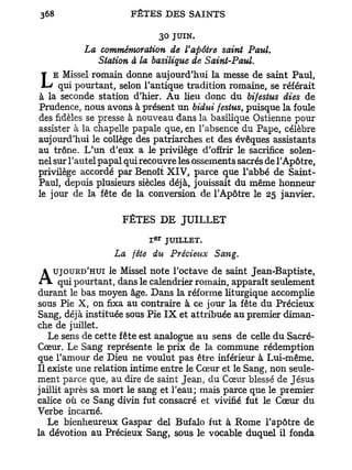 30 JUIN.
           La commémoration de Vapôtre saint Paul.
             Station à la basilique de Saint-Paul.
    E Missel romain donne aujourd'hui la messe de saint Paul,
L    qui pourtant, selon l'antique tradition romaine, se référait
à la seconde station d'hier. Au heu donc du bifestus dies de
Prudence, nous avons à présent un bidui festus, puisque la foule
des fidèles se presse à nouveau dans la basilique Ostienne pour
assister à la chapelle papale que, en l'absence du Pape, célèbre
aujourd'hui le collège des patriarches et des évêques assistants
au trône. L'un d'eux a le privilège d'offrir le sacrifice solen-
nel sur l'autel papal qui recouvre les ossements sacrés de l'Apôtre,
privilège accordé par Benoît XIV, parce que l'abbé de Saint-
Paul, depuis plusieurs siècles déjà, jouissait du même honneur
le jour de la fête de la conversion de l'Apôtre le 25 janvier.

                    FÊTES D E JUILLET
                              E R
                          I          JUILLET.
                  La fête du Précieux Sang.
   UJOURD'HUI le Missel note l'octave de saint Jean-Baptiste,
A qui pourtant, dans le calendrier romain, apparaît seulement
durant le bas moyen âge. Dans la réforme liturgique accomplie
sous Pie X, on fixa au contraire à ce jour la fête du Précieux
Sang, déjà instituée sous Pie I X et attribuée au premier diman-
che de juillet.
   Le sens de cette fête est analogue au sens de celle du Sacré-
Cœur. Le Sang représente le prix de la commune rédemption
que l'amour de Dieu ne voulut pas être inférieur à Lui-même.
Il existe une relation intime entre le Cœur et le Sang, non seule-
ment parce que, au dire de saint Jean, du Cœur blessé de Jésus
jaillit après sa mort le sang et l'eau; mais parce que le premier
calice où ce Sang divin fut consacré et vivifié fut le Cœur du
Verbe incarné.
   Le bienheureux Gaspar dei Bufalo fut à Rome l'apôtre de
la dévotion au Précieux Sang, sous le vocable duquel il fonda
 