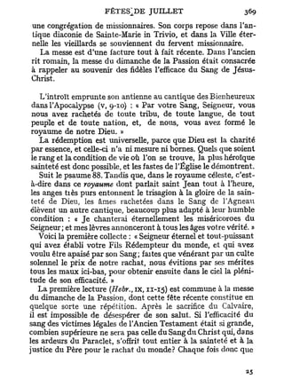 une congrégation de missionnaires. Son corps repose dans l'an-
tique diaconie de Sainte-Marie in Trivio, et dans la Ville éter-
nelle les vieillards se souviennent du fervent missionnaire.
   La messe est d'une facture tout à fait récente. Dans l'ancien
rit romain, la messe du dimanche de la Passion était consacrée
à rappeler au souvenir des fidèles l'efficace du Sang de Jésus-
Christ.

    L'introït emprunte son antienne au cantique des Bienheureux
 dans l'Apocalypse (v, 9-10) : « Par votre Sang, Seigneur, vous
 nous avez rachetés de toute tribu, de toute langue, de tout
 peuple et de toute nation, et, de nous, vous avez formé le
 royaume de notre Dieu. »
    La rédemption est universelle, parce que Dieu est la charité
 par essence, et celle-ci n'a ni mesure ni bornes. Quels que soient
 le rang et la condition de vie où l'on se trouve, la plus héroïque
 sainteté est donc possible, et les fastes de l'Église le démontrent.
    Suit le psaume 88. Tandis que, dans le royaume céleste, c'est-
 à-dire dans ce royaume dont parlait saint Jean tout à l'heure,
 les anges tiès purs entonnent le trisagion à la gloire de la sain-
 teté de Dieu, les âmes rachetées dans le Sang de l'Agneau
 élèvent un autre cantique, beaucoup plus adapté à leur humble
 condition : « J e chanterai éternellement les miséricoroes du
 Seigneur; et mes lèvres annonceront à tous les âges votre vérité. »
    Voici la première collecte : « Seigneur éternel et tout-puissant
qui avez établi votre Fils Rédempteur du monde, et qui avez
voulu être apaisé par son Sang; faites que vénérant par un culte
solennel le prix de notre rachat, nous évitions par ses mérites
tous les maux ici-bas, pour obtenir ensuite dans le ciel la pléni-
tude de son efficacité. »
    La première lecture (Hebr., ix, 11-15) est commune à la messe
du dimanche de la Passion, dont cette fête récente constitue en
quelque sorte une répétition. Après le sacrifice du Calvaire,
il est impossible de désespérer de son salut. Si l'efficacité du
sang des victimes légales de l'Ancien Testament était si grande,
combien supérieure ne sera pas celle du Sang du Christ qui, dans
les ardeurs du Paraclet, s'offrit tout entier à la sainteté et à la
justice du Père pour le rachat du monde? Chaque fois donc que
 
