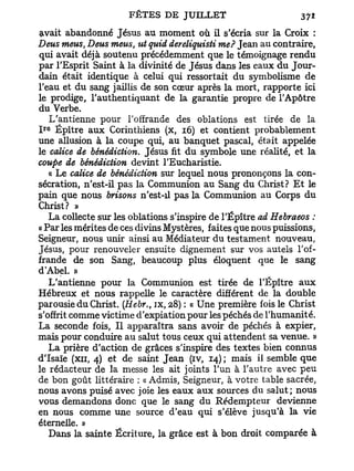 vivait abandonné Jésus au moment où il s'écria sur la Croix :
Deus meus, Deus meus, ut quid dereliquisti me? Jean au contraire,
qui avait déjà soutenu précédemment que le témoignage rendu
par l'Esprit Saint à la divinité de Jésus dans les eaux du Jour-
dain était identique à celui qui ressortait du symbolisme de
l'eau et du sang jaillis de son cœur après la mort, rapporte ici
le prodige, l'authentiquant de la garantie propre de l'Apôtre
du Verbe.
   L'antienne pour l'offrande des oblations est tirée de la
 r e
I Épître aux Corinthiens (x, 16) et contient probablement
une allusion à la coupe qui, au banquet pascal, était appelée
le calice de bénédiction. Jésus fit du symbole une réalité, et la
coupe de bénédiction devint l'Eucharistie.
   « Le calice de bénédiction sur lequel nous prononçons la con-
sécration, n'est-il pas la Communion au Sang du Christ? E t le
pain que nous brisons n'est-il pas la Communion au Corps du
Christ? »
   La collecte sur les oblations s'inspire de l'Épître ad Hebraeos :
« Par les mérites de ces divins Mystères, faites que nous puissions,
Seigneur, nous unir ainsi au Médiateur du testament nouveau,
Jésus, pour renouveler ensuite dignement sur vos autels l'of-
frande de son Sang, beaucoup plus éloquent que le sang
d'Abd. »
   L'antienne pour la Communion est tirée de l'Épître aux
Hébreux et nous rappelle le caractère différent de la double
parousie du Christ. (Hebr., ix, 28) : « Une première fois le Christ
s'offrit comme victime d'expiation pour les péchés de l'humanité.
La seconde fois, Il apparaîtra sans avoir de péchés à expier,
mais pour conduire au salut tous ceux qui attendent sa venue. »
   La prière d'action de grâces s'inspire des textes bien connus
d'Isaïe (XII, 4) et de saint Jean (iv, 14) ; mais il semble que
le rédacteur de la messe les ait joints l'un à l'autre avec peu
de bon goût littéraire : « Admis, Seigneur, à votre table sacrée,
nous avons puisé avec joie les eaux aux sources du salut; nous
vous demandons donc que le sang du Rédempteur devienne
en nous comme une source d'eau qui s'élève jusqu'à la vie
éternelle. »
   Dans la sainte Écriture, la grâce est à bon droit comparée à
 