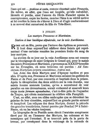 37   2
                          FÊTES DES^SAINTS

l'eau qui est... pretiosa et casta, comme chantait saint François,
De même, en effet, que l'eau est limpide, qu'elle rafraîchit,
féconde et purifie, ainsi l'œuvre du Divin Paraclet apaise la
concupiscence, expie les fautes, ramène l'âme à sa vérité native
et lui confère la force de s'élever à Dieu et d'agir conformément
à ce nouvel état surnaturel de fille du Très-Haut.

                               2 JUILLET.
                    Les martyrs Processus et Martinien.
         Station à leur basilique sépulcrale, sur la voie Aurélienne.
    OME est en fête, parce que l'octave des Apôtres se poursuit.
R    Il faut donc aujourd'hui célébrer deux Saints qui repré-
sentent d'une certaine manière les premiers fruits du sang de
leur martyre.
  La station de ce jour sur la voie Aurélienne nous est connue
par le témoignage de saint Grégoire le Grand qui, pour le natale
                                                                 e
des saints Processus et Martinien, y prononça sa X X X I I homélie
sur les Évangiles, où nous trouvons ces paroles : Ad San-
ctorum Martyrum corpora consistimus, fratres met.
   Les Actes des deux Martyrs sont d'époque tardive et peu
sûrs. D'après eux, Processus et Martinien seraient les geôliers de
Pierre et de Paul, par eux convertis et baptisés dans la prison.
Après la décapitation des deux soldats sur la voie Aurélia, une
sainte femme nommée Lutine, qu'on a accoutumé de voir
paraître en ces circonstances, aurait embaumé et enseveli leurs
corps iuxta formam aqnaeductus, c'est-à-dire près de l'aqueduc
de Trajan, qui côtoie maintenant la célèbre villa Pamphili.
   C'est, en effet, sous ces allées ombragées que se déroulent les
galeries de leur cimetière, aujourd'hui en grande partie enterré
et inexploré. Les reliques des deux Martyrs, durant la période
                                                           e r
des grandes translations, furent portées par Paschal I à Saint-
Pierre, où on les vénère toujours.
   Le biographe de ce Pontife nous décrit l'oratoire somptueux
élevé- par lui en l'honneur des Martyrs, les colonnes et les
mosaïques qui l'ornaient. Il se trouvait près de la porte de
bronze, par conséquent dans le voisinage de la rotonde de
 