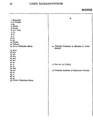 MENSE


                                                A
 i Kalendis
 2 iv Nonas
 3m
 4 Pridie
 5 Nonis
' 6 vin Idus
 7 vu
  8 vi
  9v
10 IV
IIIII
12 Pridie
13 Idibus
14 xviii Kalendas Maias    14 Tiburtii Valeriani et Maximi in Prae-
                              textati
15 XVII
16 XVI
17 X V
18 XIV
ig xiii
20 XII
21 XI
22 X                       32 Gaii ep, in Callisti
23 IX
24 VIII
25 VII                     25 Litaniae maiores ad Sanctum Petrum
26 VI
27 v
28 IV
29 III
30 Pridie Kalendas Maias
 