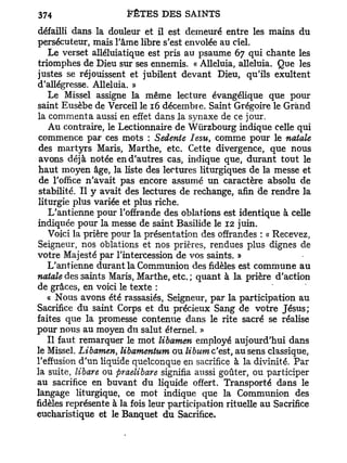 défailli dans la douleur et il est demeuré entre les mains du
persécuteur, mais l'âme libre s'est envolée au ciel.
    Le verset alléluiatique est pris au psaume 67 qui chante les
triomphes de Dieu sur ses ennemis. « Alléluia, alléluia. Que les
justes se réjouissent et jubilent devant Dieu, qu'ils exultent
d'allégresse. Alléluia. »
    Le Missel assigne la même lecture évangélique que pour
saint Eusèbe de Verceil le 16 décembre. Saint Grégoire le Grand
la commenta aussi en effet dans la synaxe de ce jour.
    Au contraire, le Lectionnaire de Wurzbourg indique celle qui
 commence par ces mots : Sedente Iesu, comme pour le natale
 des martyrs Maris, Marthe, etc. Cette divergence, que nous
 avons déjà notée en d'autres cas, indique que, durant tout le
 haut moyen âge, la liste des lectures liturgiques de la messe et
 de l'office n'avait pas encore assumé un caractère absolu de
 stabilité. Il y avait des lectures de rechange, afin de rendre la
 liturgie plus variée et plus riche.
    L'antienne pour l'offrande des oblations est identique à celle
indiquée pour la messe de saint Basilide le 12 juin.
    Voici la prière pour la présentation des offrandes : « Recevez,
Seigneur, nos oblations et nos prières, rendues plus dignes de
votre Majesté par l'intercession de vos saints. »
    L'antienne durant la Communion des fidèles est commune au
natale des saints Maris, Marthe, etc. ; quant à la prière d'action
de grâces, en voici le texte :
    « Nous avons été rassasiés, Seigneur, par la participation au
Sacrifice du saint Corps et du précieux Sang de votre Jésus;
faites que la promesse contenue dans le rite sacré se réalise
pour nous au moyen du salut éternel. »
    Il faut remarquer le mot libamen employé aujourd'hui dans
le Missel. Libamen, libamentum ou libum c'est, au sens classique,
l'effusion d'un liquide quelconque en sacrifice à la divinité. Par
la suite, libare ou praelibare signifia aussi goûter, ou participer
au sacrifice en buvant du liquide offert. Transporté dans le
langage liturgique, ce mot indique que la Communion des
fidèles représente à la fois leur participation rituelle au Sacrifice
eucharistique et le Banquet du Sacrifice.
 
