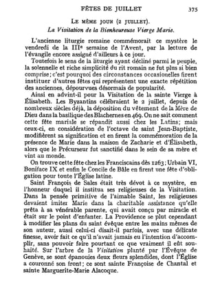 L E MÊME JOUR (2 JUILLET).
         La Visitation de la Bienheureuse Vierge Marie.
    L'ancienne liturgie romaine commémorait ce mystère le
                      e
 vendredi de la I I I semaine de l'Avent, par la lecture de
 l'évangile encore assigné d'ailleurs à ce jour.
    Toutefois le sens de la liturgie ayant décliné parmi le peuple,
 la solennelle et riche simplicité du rit romain ne fut plus si bien
 comprise; c'est pourquoi des circonstances occasionelles firent
 instituer d'autres fêtes qui représentent une exacte répétition
 des anciennes, dépourvues désormais de popularité.
    Ainsi en advint-il pour la Visitation de la sainte Vierge à
 Elisabeth. Les Byzantins célébraient le 2 juillet, depuis de
 nombreux siècles déjà, la déposition du vêtement de la Mère de
 Dieu dans la basilique desBlachernes en 469. On ne sait comment
 cette fête mariale se répandit aussi chez les Latins; mais
 ceux-ci, en considération de l'octave de saint Jean-Baptiste,
 modifièrent sa signification et en firent la commémoration de la
 présence de Marie dans la maison de Zacharie et d'Elisabeth,
 alors que le Précurseur fut sanctifié dans le sein de sa mère et
 vint au monde.
    On trouve cette fête chez les Franciscains dès 1263 ; Urbain VI,
Boniface I X et enfin le Concile de Bâle en firent une fête d'obli-
 gation pour toute l'Église latine.
    Saint François de Sales était très dévot à ce mystère, en
l'honneur duquel il institua ses religieuses de la Visitation.
Dans la pensée primitive de l'aimable Saint, les religieuses
devaient imiter Marie dans la charitable assistance qu'elle
prêta à sa vénérable parente, qui avait conçu par miracle et
était sur le point d'enfanter. La Providence se plut cependant
à modifier les plans du saint évêque entre les mains mêmes de
son auteur, aussi celui-ci disait-il parfois, avec une délicate
finesse, avoir fait ce qu'il n'avait jamais eu l'intention d'accom-
plir, sans pouvoir faire pourtant ce que vraiment il eût sou-
haité. Sur l'arbre de la Visitation planté par l'Évêque de
Genève, se sont épanouies deux fleurs splendides, dont l'Église
a couronné son front ; ce sont sainte Françoise de Chantai et
sainte Marguerite-Marie Alacoque.
 