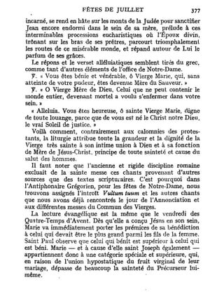 incarné, se rend en hâte sur les monts de la Judée pour sanctifier
Jean encore endormi dans le sein de sa mère, prélude à ces
interminables processions eucharistiques où l'Epoux divin,
trônant sur les bras de ses prêtres, parcourt triomphalement
les routes de ce misérable monde, et répand autour de Lui le
parfum de ses grâces.
   Le répons et le verset alléluiatiques semblent tirés du grec,
comme t a n t d'autres éléments de l'office de Notre-Dame.
   f. « Vous êtes bénie et vénérable, ô Vierge Marie, qui, sans
atteinte de votre pudeur, êtes devenue Mère du Sauveur. »
   y . « O Vierge Mère de Dieu, Celui que ne peut contenir le
monde entier, devenant mortel a voulu s'enfermer dans votre
sein. »
   « Alléluia. Vous êtes heureuse, ô sainte Vierge Marie, digne
de toute louange, parce que de vous est né le Christ notre Dieu,
le vrai Soleil de justice. »
   Voilà comment, contrairement aux calomnies des protes-
tants, la liturgie attribue toute la grandeur et la dignité de la
Vierge très sainte à son intime union à Dieu et à sa fonction
de Mère de Jésus-Christ, principe de toute sainteté et cause du
salut des hommes.
   Il faut noter qiie l'ancienne et rigide discipline romaine
excluait de la sainte messe ces chants provenant d'autres
sources que des textes scriptui aires. C'est pourquoi dans
l'Antiphonaire Grégorien, pour les fêtes de Notre-Dame, nous
trouvons assignés l'introït Vultum tuurn et les autres chants
que nous avons déjà rencontrés le jour de l'Annonciation et
aux différentes messes du Commun des Vierges.
   La lecture évangélique est la même que le vendredi des
Quatre-Temps d'Avent. Dès qu'elle a conçu Jésus en son sein,
Marie va immédiatement porter les prémices de sa bénédiction
à celui qui devait être le plus grand parmi les fils de la femme.
Saint Paul observe que celui qui bénit est supérieur à celui qui
est béni. Marie — et à cause d'elle saint Joseph également —
appartiennent donc à une catégorie spéciale et supérieure, qui,
en raison de l'union hypostatique du fruit virginal de leur
mariage, dépasse de beaucoup la sainteté du Précurseur lui-
même.
 