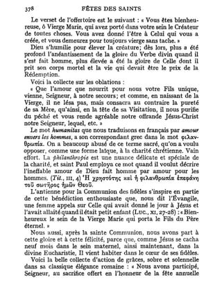 Le verset de l'offertoire est le suivant : « Vous êtes bienheu-
reuse, ô Vierge Marie, qui avez porté dans votre sein le Créateur
de toutes choses. Vous avez donné l'être à Celui qui vous a
créée, et vous demeurez pour toujours vierge sans tache. »
   Dieu s'humilie pour élever la créature; dès lors, plus a été
profond l'anéantissement de la gloire du Verbe divin quand il
s'est fait homme, plus élevée a été la gloire de Celle dont il
prit son corps mortel et la vie qui devait être le prix de la
Rédemption.
   Voici la collecte sur les oblations :
   a Que l'amour que nourrit pour nous votre Fils unique,
vienne, Seigneur, à notre secours; et comme, en naissant de la
Vierge, il ne lésa pas, mais consacra au contraire la pureté
de sa Mère, qu'ainsi, en la tête de sa Visitation, il nous purifie
du péché et vous rende agréable notre offrande Jésus-Christ
notre Seigneur, lequel, etc. »
  Le mot humanitas que nous traduisons en français par amour
envers les hommes, a son correspondant grec dans le. mot çtXav-
Gpoma. On a beaucoup abusé de ce terme sacré, qu'on a voulu
opposer, comme une forme laïque, à la charité chrétienne. Vain
effort. La philanthropie est une nuance délicate et spéciale de
la charité, et saint Paul employa ce mot quand il voulut décrire
l'ineffable amour de Dieu fait homme par amour pour les
hommes. (Tit., ni, 4) *H XPY]<JT6TT]Ç xocl YJ epiXav0pco7u6a eTOçàvï)
TOU (JCOTYJpOÇ 7][/.<DV 0£OU.
   L'antienne pour la Communion des fidèles s'inspire en partie
de cette bénédiction enthousiaste que, nous dit l'Évangile,
une femme appela sur Celle qui avait donné le jour à Jésus et
l'avait allaité quand il était petit enfant ( L u c , xi, 27-28) : «Bien-
heureux le sein de la Vierge Marie qui porta le Fils du Père
éternel. »
   Nous aussi, après la sainte Communion, nous avons part à
cette gloire et à cette félicité, parce que, comme Jésus se cacha
neuf mois dans le sein maternel, ainsi maintenant, dans la
divine Eucharistie, Il vient habiter dans le cœur de ses fidèles.
   Voici la belle collecte d'action de grâces, sobre et solennelle
dans sa classique élégance romaine : « Nous avons participé,
Seigneur, au sacrifice offert en l'honneur de la fête annuelle
 
