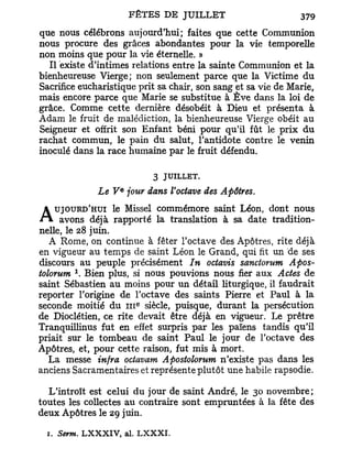 que nous célébrons aujourd'hui; faites que cette Communion
nous procure des grâces abondantes pour la vie temporelle
non moins que pour la vie éternelle. »
  Il existe d'intimes relations entre la sainte Communion et la
bienheureuse Vierge; non seulement parce que la Victime d u
Sacrifice eucharistique prit sa chair, son sang et sa vie de Marie,
mais encore parce que Marie se substitue à E v e dans la loi de
grâce. Comme cette dernière désobéit à Dieu et présenta à
Adam le fruit de malédiction, la bienheureuse Vierge obéit au
Seigneur et offrit son Enfant béni pour qu'il fût le prix d u
rachat commun, le pain du salut, l'antidote contre le venin
inoculé dans la race humaine par le fruit défendu.

                                   3 JUILLET.
                        e
                 Le V jour dans l'octave des Apôtres.
    UJOURD'HUI le Missel commémore saint Léon, dont nous
A avons déjà rapporté la translation            à sa date tradition-
nelle, le 28 juin.
  A Rome, on continue à fêter l'octave des Apôtres, rite déjà
en vigueur au temps de saint Léon le Grand, qui fit un de ses
discours au peuple précisément In octavis sanctorum Apos-
           1
tolorum . Bien plus, si nous pouvions nous fier aux Actes de
saint Sébastien au moins pour un détail liturgique, il faudrait
reporter l'origine de l'octave des saints Pierre et Paul à la
                               e
seconde moitié du 111 siècle, puisque, durant la persécution
de Dioclétien, ce rite devait être déjà en vigueur. Le prêtre
Tranquillinus fut en effet surpris p a r les païens tandis qu'il
priait sur le tombeau de saint Paul le jour de l'octave des
Apôtres, et, pour cette raison, fut mis à mort.
  La messe infra octavam Apostolorum n'existe pas dans les
anciens Sacramentaires et représente plutôt une habile rapsodie.

  L'introït est celui du jour de saint André, le 30 novembre;
toutes les collectes au contraire sont empruntées à la fête des
deux Apôtres le 29 juin.

  1. Serm. L X X X I V , al. L X X X I .
 