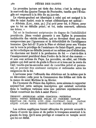 La première lecture est tirée des Actes; c'est la même que
 le mercredi des Quatre-Temps de Pentecôte, tandis que l'Évan-
 gile est emprunté à la fête du 25 janvier.
    Le répons-graduel est identique à celui qui est assigné à la
fête de saint André, mais le verset alléluiatique est spécial :
    « Alléluia. ( L u c , x x u , 32.) J'ai prié pour toi, ô Pierre, pour
que ta foi ne défaille point; et toi, enfin converti, affermis
tes frères. »
    Tel est le fondement scripturaire du dogme de l'infaillibilité
pontificale. Jésus voulait garantir à son Église la possession
inaliénable des vérités révélées, qui ne devaient donc pas être
compromises par l'ignorance et la défectibilité de l'intelligence
humaine. Que fait-il? Il prie le Père et obtient pour son Vicaire
sur la terre le privilège de l'assistance du Saint-Esprit, pour que
sa foi catholique ne défaille jamais et ne subisse pas d'altération.
 Ce charisme est limité à la profession de foi — c'est-à-dire à
l'enseignement pontifical dans l'ordre de la foi et des mœurs —
et non aux actions du Pape. La première, en effet, est l'étoile
polaire qui doit servir de guide à Pierre et à tous sur la route du
Ciel ; tandis que les secondes sont de caractère privé et person-
nel, et peuvent être aisément corrigées et redressées selon les
exigences de la foi.
   L'antienne pour l'offrande des oblations est la même que le
21 décembre; celle pour la Communion des fidèles est tirée de
la messe de saint Mathias le 24 février.
   En l'honneur du Prince des Apôtres, nous aimons à rapporter
aujourd'hui cette antique inscription qui existait autrefois
dans la basilique vaticane sous une peinture représentant le
Christ remettant les clefs à saint Pierre :
T E R R V I T - ANGELICAS • ACIES • CONCESSA . POTESTAS
TANTA • PETRO • RESERARE - POLOS - E T . PASCERE - CAVLAM
E R E P T A M • D E • F A V C E • L V P I . (NOS • P R O T E G A T • I L L E [CATAM
A T Q V E • A V L A M • HANC . S E R V E T . SANCTAM) . S I B I M E T Q V E • DI-


  Les milices angéliques furent effrayées du pouvoir accordé à
Pierre d'ouvrir les cieux et de paître le t r o u p e a u soustrait à la
gueule du loup. Qu'il nous protège et conserve ce temple sacré
qui lui est dédié.
 