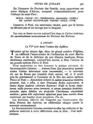 En l'honneur du Docteur des Gentils, nous rapportons cet
 autre distique d'Alcuin, composé vraisemblablement pour
 l'abbaye de saint-Paul :
     SERVA • PAVLE . TVI - VENERANDA . SACRARIA . TEMPLI
       NE • LATRO . DEPOPULANS . VASTET . OVILE . TVVM

  Conserve, ô Paul, ton sanctuaire vénéré, pour que le larron
ne dévaste pas et ne saccage pas ta bergerie.

  Ces vers se lisent encore aujourd'hui dans le Cloître intérieur
du sacratissimum monasterium du Docteur des Nations.

                          4 JUILLET.
                   e
             Le VI jour dans l'octave des Apôtres.

T   ANDIS qu'au moyen âge, dans un grand nombre d'églises,
     on célébrait l'anniversaire de l'ordination de saint Martin
de Tours et de la dédicace de son illustre basilique, Rome
chrétienne continuait, aujourd'hui encore, à fêter l'octave de
ses grands apôtres Pierre et Paul.
  Nous rapportons en leur honneur la préface suivante, du
Sacramentaire Léonien: ... AeterneDeus. Qui praevidens quantis
nostra Civitas laboratura esset incommodis, — le souvenir
du sac de Rome par Genséric était encore vif, et il avait
pris fin précisément à l'occasion de la fête des saints apôtres
Pierre et Paul — Apostolicis roboris in eadem praecipua membra
posuisti. Sed, 0 felix, si tuos Praesules Roma cognosceres et     t

tantos digne studeres celebrare Redores! Nulli te hostes impe-
terent, nulla prorsus arma terrèrent, si eorum famulata doctrinis,
veraciter atque fideliter eos proposito Christianae sinceritatis
ambires; quum tibi sufflcienter appareat quae bene meritis dona
conferrent, qui tuentur etiam peccatores. Per etc.
   Les Romains, délivrés des Visigoths par      l'intercession des
deux Princes des Apôtres, en célébraient        chaque année le
souvenir reconnaissant.
  Le Sacramentaire Léonien contient en effet    les collectes et les
préfaces relatives à cette délivrance sous le   titre : Post infir-
mitatem.
 