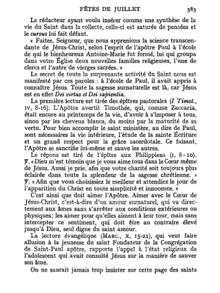 Le rédacteur ayant voulu insérer comme une synthèse de la
vie du Saint dans la collecte, celle-ci est saturée de pensées et
le cursus lui fait défaut.
   « Faites, Seigneur, que nous apprenions la science transcen-
dante de Jésus-Christ, selon l'esprit de l'apôtre Paul à l'école
de qui le bienheureux Antoine-Marie fut formé, lui qui groupa
dans votre Église deux nouvelles familles religieuses, l'une de
clercs et l'autre de vierges sacrées. »
   Le secret de toute la surprenante activité du Saint nous est
manifesté par ces paroles : à l'école de Paul, il avait appris à
connaître Jésus. Toute la sagesse surnaturelle est là, car Jésus
est en effet Dei virtus et Dei sapientia.
   La première lecture est tirée des épîtres pastorales (I Timot.,
iv, 8-16). L'Apôtre avertit Timothée, qui, comme Zaccaria,
était encore au printemps de la vie, d'avoir à s'imposer à tous,
sinon par les cheveux blancs, du moins par la maturité de sa
vertu. Pour bien accomplir le saint ministère, au dire de Paul,
sont nécessaires la vie intérieure, l'étude de la sainte Écriture
et un grand respect pour la grâce sacerdotale. Ce faisant,
l'Apôtre se sanctifie lui-même et sauve les autres.
   Le répons est tiré de l'épître aux Philippiens (1, 8-10).
y. « Dieu m'est témoin que je vous aime tous dans le Cœur même
de Jésus. Aussi je prie, afin que votre charité soit toujours plus
éclairée dans toute la splendeur de la sagesse chrétienne. »
y. « Afin que vous choisissiez le meilleur et attendiez le jour de
l'apparition du Christ en toute simplicité et innocence. »
   C'est ainsi que doit aimer l'Apôtre. Aimer avec le Cœur de
Jésus-Christ, c'est-à-dire d'un amour surnaturel, qui va direc-
tement aux âmes sans s'arrêter aux conditions extérieures ou
physiques; les aimer pour qu'elles aiment à leur tour, mais sans
intercepter ce sentiment, qui doit être au contraire élevé
jusqu'à Dieu, seul digne du saint amour.
   La lecture évangélique (MARC, x, 15-21), qui veut faire
allusion à la jeunesse du saint Fondateur de la Congrégation
de Saint-Paul apôtre, rapporte l'appel à l'état religieux de
l'adolescent qui avait consulté Jésus sur la manière de sauver
son âme.
   On ne saurait jamais trop insister sur cette page des saints
 