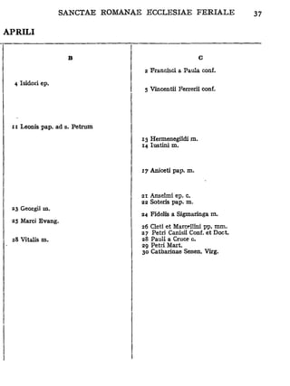 APRILI


                   B                                G

                                2 Francisci a Paula conf.

  4 Isidoiï ep.
                                5 Vincentii Ferrerii conf.




 11 Leonis pap. ad s. Petrum

                               13 Hermenegildi m.
                               14 lustini m.



                               17 Aniceti pap. m.



                               21 Anselmi ep. c.
                               22 Soteris pap. m.
 23 Georgiî m.
                               24 FideJis a Sigmaringa m.
 25 Marci Evang.
                               26 Cleti et Marcellini pp. mm.
                               27 Pétri Canisii Conf. et Doct.
 28 Vitalis m.                 28 Pauli a Cruce c.
                               29 Pétri Mart.
                               30 Catharinae Senen. Virg.
 