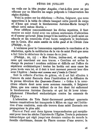 un voile sur la tête propter Angelos, c'est-à-dire pour ne pas
 offenser par ce désordre les anges préposés à l'observation des
 règles établies.
    Voici la prière sur les oblations : « Faites, Seigneur, que nous
 apportions à la table du céleste banquet cette pureté de corps
 et d'âme qui ornait le bienheureux Antoine-Marie lorsqu'il
 offrait cette même Hostie. »
    Pour célébrer convenablement les divins mystères, il faut
 monter au saint Autel avec ces mêmes sentiments d'adoration
 et d'amour qu'avait Jésus lorsqu'il les institua le jeudi saint au
 cénacle et les renouvela d'une façon sanglante le lendemain
 sur la Croix. Hoc enim sentite in vobis quoi et in Ckristo Iesu
 (Philipp., n , 5).
      L'antienne pour la Communion représente la conclusion et la
   résolution, après la méditation de la vie de saint Paul que nous
   a fait faire le rédacteur de la messe de ce jour.
      (Philipp., m , 17) : « Mes Frères, imitez-moi, et regardez
  ceux qui marchent sur mes traces. » Combien est ardue la
  charge de pasteur ! combien sublime et difficile est l'office du
  supérieur ecclésiastique ! toutes les brebis ont sans cesse les
  yeux levés vers lui, et il doit à tout moment pouvoir leur dire
  avec l'Apôtre : Imitez-moi comme moi j'imite le Christ!
     Suit la collecte d'action de grâces, où il est fait allusion à
  l'œuvre de saint Zaccaria dans l'institution et la diffusion de
 la pieuse dévotion des Quarante-Heures : « Grâce à la nour-
 riture céleste dont nous nous sommes rassasiés, ô Seigneur
 Jésus, que nos cœurs brûlent de ce feu dont fut enflammé
 le bienheureux Antoine Zaccaria et qui lui fit lever triom-
 phalement l'étendard eucharistique contre les ennemis de
 l'Église. »
     L'adoration du Très Saint-Sacrement pendant quarante
heures consécutives fut inaugurée à Milan en 1547 sur l'initia-
tive d'une confrérie, mais elle trouva dans saint Zaccaria son
propagateur le plus zélé.
    Pierre et Paul sont deux figures transcendantes qui remplis-
sent pour tous les siècles l'histoire de l'Église. Toute la puissance
hiérarchique qui régit jusqu'aux derniers confins du monde la
famille chrétienne, émane de Pierre comme d'une source; la
 