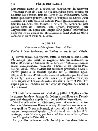 plus grande partie de la révélation dogmatique du Nouveau
Testament vient de Paul, de qui dépendent aussi, comme du
Docteur des Nations, tous les Pères et les Prédicateurs. Ainsi,
tandis que Pierre gouverne et régit le troupeau du Christ, Paul
enseigne, et quelle école est celle de Paul ! Quels hommes apos-
toliques n'a-t-elle pas formés? Hommes qui répondent aux
grands noms de Timothée, Tite, Ignace, Polycarpe, Jean
Chrysostome, et, après une longue série jamais interrompue
d'apôtres et de géants du christianisme, saint Antoine-Marie
Zaccaria et saint Paul de la Croix.

                            6 JUILLET.
            Octave des saints apôtres Pierre et Paul.
Station à leurs basiliques, au Vatican et sur la voie d'Ostie.
     CETTE octave des Apôtres, outre le sermon de saint Léon
A indiqué      plus haut, se rapporte très probablement la
X X V I I I messe du Sacramentaire Léonien : Solemnitatis apos-
         e



tolicae multiplicaiione gaudentes. L'homélie du grand Pon-
tife qui sauva Rome d'Attila fut sûrement prononcée à Saint-
Pierre; quant à la seconde synaxe sur le tombeau apos-
tolique de la voie d'Ostie, elle nous est a t t e s t é e par les Actes
du martyr Sébastien, où nous lisons que le prêtre Tranquil-
linus, au jour de l'octave dunatale des saints Pierre et Paul, fut
surpris par les infidèles sur la tombe de l'Apôtre des Gentils
et mis à mort.

   L'introït de la messe est celui du 3 juillet. L'Église exalte
la sagesse des deux Princes du Collège apostolique sur l'ensei-
gnement desquels s'appuie tout notre édifice dogmatique.
   Voici la belle collecte : « Seigneur, vous qui avez tendu votre
droite au bienheureux Pierre tandis qu'il marchait sur les eaux,
pour qu'il ne fût pas submergé, et avez délivré du fond de la
mer son compagnon d'apostolat, Paul, q u a n d par trois fois il fit
naufrage; accordez-nous, par leurs mérites à tous deux, d'ar-
river à la gloire de l'éternité. »
   La première lecture est celle du 26 juin. Les deux Princes
 