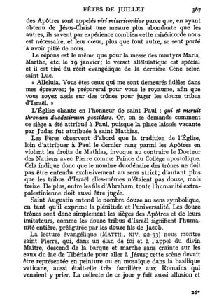 des Apôtres sont appelés viri misericordiae parce que, en ayant
  obtenu de Jésus-Christ une mesure plus abondante que les
  autres, ils savent par expérience combien cette miséricorde nous
  est nécessaire, et leur cœur, plus que tout autre, se sent porté
  à avoir pitié de nous.
    Le répons est le même que pour la messe des martyrs Maris,
 Marthe, etc. le 19 janvier; le verset alléluiatique est spécial
 et il est tiré du récit évangélique de la dernière Cène selon
 saint Luc.
    « Alléluia. Vous êtes ceux qui me sont demeurés fidèles dans
 mes épreuves; je préparerai pour vous le royaume, afin que
 vous soyez assis sur des trônes pour juger les douze tribus
 d'Israël. »
    L'Église chante en l'honneur de saint Paul : qui et meruit
 thronum duodecimum possidere. Or, on se demande comment
 ce siège a été attribué à Paul, puisque la place laissée vacante
 par Judas fut attribuée à saint Mathias.
    Les Pères observent d'abord que la tradition de l'Église,
 loin d'attribuer à Paul le dernier rang parmi les Apôtres en
violant les droits de Mathias, invoque au contraire le Docteur
 des Nations avec Pierre comme Prince du Collège apostolique.
 Cela indique donc que le nombre duodénaire des trônes ne doit
pas être entendu exclusivement au sens strict; d'autant plus
que les tribus d'Israël elles-mêmes n'étaient pas douze, mais
treize. De plus, outre les fils d'Abraham, toute l'humanité extra-
palestinienne doit aussi être jugée.
    Saint Augustin entend le nombre douze au sens symbolique,
en t a n t qu'il exprime la plénitude et l'universalité. Les douze
trônes sont donc simplement les sièges des Apôtres et de leurs
imitateurs, comme les douze tribus d'Israël signifient l'huma-
nité entière, préfigurée par les douze fils de Jacob.
                                                  n   o   u   s
    La lecture évangélique (MATTI-L, XIV, 22-33)           montre
saint Pierre, qui, dans un élan de foi et à l'appel du divin
Maître, descend de la barque et marche sans crainte sur les
eaux d u lac de Tibériade pour aller à Jésus; cette scène devait
être représentée en peinture ou en mosaïque dans la basilique
vaticane, aussi était-elle très familière aux Romains qui
venaient y prier. La collecte de ce jour y fait aussi allusion et
 