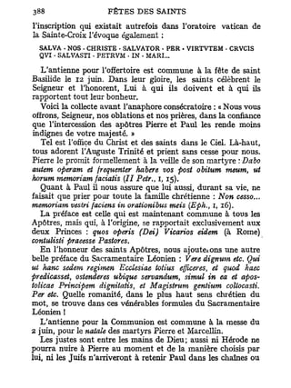 l'inscription qui existait autrefois dans l'oratoire Vatican de
la Sainte-Croix l'évoque également :
  SALVA . NOS • CHRISTE . S A L V A T O R - PER • V I R T V T E M - CRVCIS
  QVI • SALVASTI . P E T R V M • IN • MARI...


   L'antienne pour l'offertoire est commune à la fête de saint
Basilide le 12 juin. Dans leur gloire, les saints célèbrent le
Seigneur et l'honorent, Lui à qui ils doivent et à qui ils
rapportent tout leur bonheur.
  Voici la collecte avant l'anaphore consécratoire : « Nous vous
offrons, Seigneur, nos oblations et nos prières, dans la confiance
que l'intercession des apôtres Pierre et Paul les rende moins
indignes de votre majesté. »
   Tel est l'office du Christ et des saints dans le Ciel. Là-haut,
tous adorent l'Auguste Trinité et prient sans cesse pour nous.
Pierre le promit formellement à la veille de son martyre : Dabo
autem operam et fréquenter habere vos post obitum meum, ut
horum memoriam faciatis (II Petr., 1, 15).
   Quant à Paul il nous assure que lui aussi, durant sa vie, ne
faisait que prier pour toute la famille chrétienne : Non cesso...
memoriam vestri faciens in orationibus meis (Eph., 1, 16).
  La préface est celle qui est maintenant commune à tous les
Apôtres, mais qui, à l'origine, se rapportait exclusivement aux
deux Princes : quos operis (Dei) Vicarios eidem (à Rome)
contulisti praeesse Pastores.
  E n l'honneur des saints Apôtres, nous ajouteions une autre
belle préface du Sacramentaire Léonien : Vere dignum etc. Qui
ut hanc sedem regimen Ecclesiae totius efficeres, et quod haec
predicasset, ostenderes ubique servandum, simul in ea et apos-
tolicae Principem dignitatis, et Magistrum gentium collocasti.
Per etc. Quelle romanité, dans le plus haut sens chrétien du
mot, se trouve dans ces vénérables formules d u Sacramentaire
Léonien !
   L'antienne pour la Communion est commune à la messe du
2 juin, pour le natale des martyrs Pierre et Marcellin.
   Les justes sont entre les mains de Dieu; aussi ni Hérode ne
pourra nuire à Pierre au moment et de la manière choisis par
lui, ni les Juifs n'arriveront à retenir Paul dans les chaînes ou
 