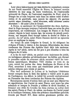 Leur place hiérarchique est bien distincte; cependant, comme
ils ont fondé ensemble l'Église de Rome, la laissant ensuite
héritière de leur sang, de leurs tombeaux, de l'universelle
primauté de Pierre, de l'universel magistère de Paul, ainsi la
liturgie les a-t-elle toujours unis dans un même culte d'admi-
ration et de gratitude, sans jamais les séparer. De quorum
meritis atque virtutibus... nihil diversum, nihil debemus seniire
discretum — dit saint Léon le Grand.
   A Rome, ce sentiment de l'inséparabilité des deux Apôtres,
 dont le Pape invoque toujours l'autorité dans ses actes les plus
importants, est traditionnel. Les images de Pierre et de Paul
 ornent, depuis le haut moyen âge, les sceaux de plomb ponti-
ficaux, sur lesquels Paul occupe même la droite et Pierre la
                e
gauche. Au x i siècle, saint Pierre Damien écrivit un opuscule
pour en expliquer la raison.
   Au temps de saint Grégoire le Grand, la loi obligeant les
évêques d'Italie à visiter, à des époques déterminées, les deux
tombeaux des Princes des Apôtres était déjà très ancienne.
            e
Après le v n siècle, cette loi fut peu à peu étendue à tous les
évêques de rit latin.
                    e
   A la fin du x m siècle, on parlait avec insistance du jubilé,
ou indulgence plénière qu'obtiendraient les fidèles qui, durant
la première année du nouveau siècle, auraient visité les tom-
beaux apostoliques. Boniface V I I I réalisa ce v œ u et, en
1300, ouvrit les portes des deux basiliques de Pierre et de
Paul, accordant à tous ceux qui viendraient prier sur leurs
saintes reliques paix totale et pardon.
   Plus tard seulement le Latran et la basilique Libérienne
furent compris dans la liste des églises à visiter pour le gain
de l'indulgence. Au début, le jubilé fut accordé exclusivement
en l'honneur des deux tombeaux des Princes des Apôtres.
   Remarquons encore d'autres faits qui ne sont pas dépourvus
de signification. Sur l'autel de saint Pierre, aux jours les plus
solennels et lorsque le Pontife y célèbre le divin Sa.crifice, se
dressent aux côtés du Crucifix les deux statues en métal doré
des saints Pierre et Paul; de même, au-dessus de l'autel papal
de la basilique Ostienne, riche des précieux chandeliers gemmés
donnés par Benoît XV, deux autres gracieuses petites sta-
 