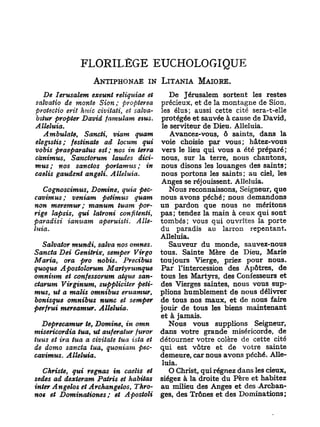 FLORILÈGE EUCHOLOGIQUE
                   ANTIPHONAE IN LITANIA MAIORE.
   De Ierusalem exeunt reliquiae et           De Jérusalem sortent les restes
salvatio de monte Sion ; propterea        précieux, et de la montagne de Sion,
pvotectio erit Jmic civitati, et salva-   les élus; aussi cette cité sera-t-elle
bitur propter David famulam eius.         protégée et sauvée à cause de David,
Alléluia.                                  le serviteur de Dieu. Alléluia.
   Ambulate,    Sancti, viam quam             Avancez-vous, ô saints, dans la
elegistis; festinate ad locum qui         voie choisie par vous; hâtez-vous
vobis praeparatus est; nos in terra       vers le lieu qui vous a été préparé;
cànimus, Sanctorum laudes dici-           nous, sur la terre, nous chantons,
mus;    nos sanctos portamus ; in         nous disons les louanges des saints;
caelis gaudent angeli. Alléluia.          nous portons les saints; au ciel, les
                                          Anges se réjouissent. Alléluia.
   Cognoscimus, Domine, quia pec-             Nous reconnaissons. Seigneur, que
cavimus ; veniam petimus quam             nous avons péché; nous demandons
non meremur ; manum tuam por-             un pardon que nous ne méritons
rige lapsis, qui latroni confitenti,      pas ; tendez la main à ceux qui sont
paradisi ianuam aperuisti. A lle-         tombés; vous qui ouvrîtes la porte
luia.                                     du paradis an larron repentant.
                                          Alléluia.
   Salvator mundi, salva nos omnes.          Sauveur du monde, sauvez-nous
S an c ta Dei Genitrix, semper Virgo      tous. Sainte Mère de Dieu, Marie
Maria, ora pro nobis.        Precibus     toujours Vierge, priez pour nous.
quoque Apostolorum Martyrumque            Par l'intercession des Apôtres, de
omnium et confessorum atque san-          tous les Martyrs, des Confesseurs et
ctorum Virginum, suppliciter peti-        des Vierges saintes, nous vous sup-
mus, ut a malis omnibus eruamur,          plions humblement de nous délivrer
bonisque omnibus nunc et semper           de tous nos maux, et de nous faire
perfrui mereamur. Alléluia.               jouir de tous les biens maintenant
                                          et à jamais.
  Deprecamur te, Domine, in omn              Nous vous supplions Seigneur,
misericordia tua, ut auferatur furor      dans votre grande miséricorde, de
tuus et ira tua a civitate tua ista et    détourner votre colère de cette cité
de domo sancta tua, quoniam pec-          qui est vôtre et de votre sainte
cavimus. Alléluia.                        demeure, car nous avons péché. Allé-
                                           luia.
   Christe, gui régnas in caelis et          O Christ, qui régnez dans les cieux,
sedes ad dexteram Patris et habitas       siégez à la droite du Père et habitez
inter Angelos et Archangelos, Thro-       au milieu des Anges et des -Archan-
nos et Dominationes;    et Apostoli       ges, des Trônes et des Dominations ;
 